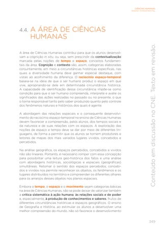 349
CIÊNCIAS HUMANAS
ENSINO FUNDAMENTAL
Conteúdo
em
discussão
no
CNE.
Texto
em
revisão.
4.4. A ÁREA DE CIÊNCIAS
HUMANAS
A área de Ciências Humanas contribui para que os alunos desenvol-
vam a cognição in situ, ou seja, sem prescindir da contextualização
marcada pelas noções de tempo e espaço, conceitos fundamen-
tais da área. Cognição e contexto são, assim, categorias elaboradas
conjuntamente, em meio a circunstâncias históricas específicas, nas
quais a diversidade humana deve ganhar especial destaque, com
vistas ao acolhimento da diferença. O raciocínio espaço-temporal
baseia-se na ideia de que o ser humano produz o espaço em que
vive, apropriando-se dele em determinada circunstância histórica.
A capacidade de identificação dessa circunstância impõe-se como
condição para que o ser humano compreenda, interprete e avalie os
significados das ações realizadas no passado ou no presente, o que
o torna responsável tanto pelo saber produzido quanto pelo controle
dos fenômenos naturais e históricos dos quais é agente.
A abordagem das relações espaciais e o consequente desenvolvi-
mento do raciocínio espaço-temporal no ensino de Ciências Humanas
devem favorecer a compreensão, pelos alunos, dos tempos sociais e
da natureza e de suas relações com os espaços. A exploração das
noções de espaço e tempo deve se dar por meio de diferentes lin-
guagens, de forma a permitir que os alunos se tornem produtores e
leitores de mapas dos mais variados lugares vividos, concebidos e
percebidos.
Na análise geográfica, os espaços percebidos, concebidos e vividos
não são lineares. Portanto, é necessário romper com essa concepção
para possibilitar uma leitura geo-histórica dos fatos e uma análise
com abordagens históricas, sociológicas e espaciais (geográficas)
simultâneas. Retomar o sentido dos espaços percebidos, concebi-
dos e vividos nos permite reconhecer os objetos, os fenômenos e os
lugares distribuídos no território e compreender os diferentes olhares
para os arranjos desses objetos nos planos espaciais.
Embora o tempo, o espaço e o movimento sejam categorias básicas
na área de Ciências Humanas, não se pode deixar de valorizar também
a crítica sistemática à ação humana, às relações sociais e de poder
e, especialmente, à produção de conhecimentos e saberes, frutos de
diferentes circunstâncias históricas e espaços geográficos. O ensino
de Geografia e História, ao estimular os alunos a desenvolver uma
melhor compreensão do mundo, não só favorece o desenvolvimento
 