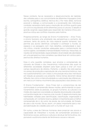 352
BASE NACIONAL
COMUM CURRICULAR
Conteúdo
em
discussão
no
CNE.
Texto
em
revisão.
Nesse contexto, faz-se necessário o desenvolvimento de habilida-
des voltadas para o uso concomitante de diferentes linguagens (oral,
escrita, cartográfica, estética, técnica etc.). Por meio delas, torna-se
possível o diálogo, a comunicação e a socialização dos indivíduos,
condição necessária tanto para a resolução de conflitos quanto para
um convívio equilibrado entre diferentes povos e culturas. O desafio é
grande, exigindo capacidade para responder de maneira crítica, pro-
positiva e ética aos conflitos impostos pela história.
Progressivamente, ao longo do Ensino Fundamental – Anos Finais,
o ensino favorece uma ampliação das perspectivas e, portanto, de
variáveis, tanto do ponto de vista espacial quanto temporal. Isso
permite aos alunos identificar, comparar e conhecer o mundo, os
espaços e as paisagens com mais detalhes, complexidade e espí-
rito crítico, criando condições adequadas para o conhecimento de
outros lugares, sociedades e temporalidades históricas. Nessa fase, as
noções de temporalidade, espacialidade e diversidade são abordadas
em uma perspectiva mais complexa, que deve levar em conta a pers-
pectiva dos direitos humanos.
Essa é uma questão complexa, que envolve a compreensão do
conceito de Estado e dos mecanismos institucionais dos quais as
diferentes sociedades dispõem para fazer justiça e criar um novo
campo republicano de direitos. Portanto, o desafio não está apenas
no campo da produção e reprodução de uma memória histórica, mas
nos questionamentos com vistas a uma posição ética dos indivíduos
em relação ao passado e ao presente. Vários temas decorrem dessa
reflexão, tais como a interculturalidade e a valorização das diferenças,
em meio a um intenso movimento das populações e dos direitos civis.
O Ensino Fundamental – Anos Finais tem o compromisso de dar
continuidade à compreensão dessas noções, aprofundando os ques-
tionamentos sobre as pessoas, os grupos humanos, as culturas e os
modos de organizar a sociedade; as relações de produção e de poder;
e a transformação de si mesmos e do mundo. O desenvolvimento das
habilidades voltadas para identificação, classificação, organização e
comparação, em contexto local ou global, é importante para a melhor
compreensão de si, do outro, da escola, da comunidade, do Estado,
do país e do mundo. Dá-se, assim, um passo importante para a res-
ponsabilização do cidadão para com o mundo em que vive.
Em suma, a área de Ciências Humanas deve propiciar aos alunos a
capacidade de interpretar o mundo, de compreender processos e
fenômenos sociais, políticos e culturais e de atuar de forma ética, res-
ponsável e autônoma diante de fenômenos sociais e naturais.
 