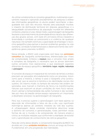 CIÊNCIAS HUMANAS – GEOGRAFIA
ENSINO FUNDAMENTAL
357
Conteúdo
em
discussão
no
CNE.
Texto
em
revisão.
Ao utilizar corretamente os conceitos geográficos, mobilizando o pen-
samento espacial e aplicando procedimentos de pesquisa e análise
das informações geográficas, os alunos podem reconhecer: a desi-
gualdade dos usos dos recursos naturais pela população mundial;
o impacto da distribuição territorial em disputas geopolíticas; e a
desigualdade socioeconômica da população mundial em diferentes
contextos urbanos e rurais. Desse modo, a aprendizagem da Geografia
favorece o reconhecimento da diversidade étnico-racial e das diferen-
ças dos grupos sociais, com base em princípios éticos (respeito à
diversidade e combate ao preconceito e à violência de qualquer
natureza). Ela também estimula a capacidade de empregar o racio-
cínio geográfico para pensar e resolver problemas gerados na vida
cotidiana, condição fundamental para o desenvolvimento das com-
petências gerais previstas na BNCC.
Nessa direção, a BNCC está organizada com base nos principais
conceitos da Geografia contemporânea, diferenciados por níveis
de complexidade. Embora o espaço seja o conceito mais amplo
e complexo da Geografia, é necessário que os alunos dominem
outros conceitos mais operacionais e que expressam aspectos
diferentes do espaço geográfico: território, lugar, região, natureza
e paisagem.
O conceito de espaço é inseparável do conceito de tempo e ambos
precisam ser pensados articuladamente como um processo. Assim
como para a História, o tempo é para a Geografia uma constru-
ção social, que se associa à memória e às identidades sociais dos
sujeitos. Do mesmo modo, os tempos da natureza não podem ser
ignorados, pois marcam a memória da Terra e as transformações
naturais que explicam as atuais condições do meio físico natural.
Assim, pensar a temporalidade das ações humanas e das socieda-
des por meio da relação tempo-espaço representa um importante
e desafiador processo na aprendizagem de Geografia.
Para isso, é preciso superar a aprendizagem com base apenas na
descrição de informações e fatos do dia a dia, cujo significado
restringe-se apenas ao contexto imediato da vida dos sujeitos.
A ultrapassagem dessa condição meramente descritiva exige
o domínio de conceitos e generalizações. Estes permitem novas
formas de ver o mundo e de compreender, de maneira ampla e
crítica, as múltiplas relações que conformam a realidade, de acordo
com o aprendizado do conhecimento da ciência geográfica.
Para dar conta desse desafio, o componente Geografia da BNCC foi
dividido em cinco unidades temáticas comuns ao longo do Ensino
Fundamental, em uma progressão das habilidades.
 