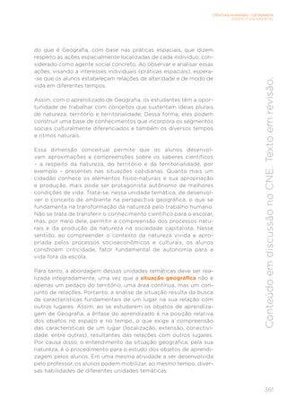 CIÊNCIAS HUMANAS – GEOGRAFIA
ENSINO FUNDAMENTAL
361
Conteúdo
em
discussão
no
CNE.
Texto
em
revisão.
do que é Geografia, com base nas práticas espaciais, que dizem
respeito às ações espacialmente localizadas de cada indivíduo, con-
siderado como agente social concreto. Ao observar e analisar essas
ações, visando a interesses individuais (práticas espaciais), espera-
-se que os alunos estabeleçam relações de alteridade e de modo de
vida em diferentes tempos.
Assim, com o aprendizado de Geografia, os estudantes têm a opor-
tunidade de trabalhar com conceitos que sustentam ideias plurais
de natureza, território e territorialidade. Dessa forma, eles podem
construir uma base de conhecimentos que incorpora os segmentos
sociais culturalmente diferenciados e também os diversos tempos
e ritmos naturais.
Essa dimensão conceitual permite que os alunos desenvol-
vam aproximações e compreensões sobre os saberes científicos
– a respeito da natureza, do território e da territorialidade, por
exemplo – presentes nas situações cotidianas. Quanto mais um
cidadão conhece os elementos físico-naturais e sua apropriação
e produção, mais pode ser protagonista autônomo de melhores
condições de vida. Trata-se, nessa unidade temática, de desenvol-
ver o conceito de ambiente na perspectiva geográfica, o que se
fundamenta na transformação da natureza pelo trabalho humano.
Não se trata de transferir o conhecimento científico para o escolar,
mas, por meio dele, permitir a compreensão dos processos natu-
rais e da produção da natureza na sociedade capitalista. Nesse
sentido, ao compreender o contexto da natureza vivida e apro-
priada pelos processos socioeconômicos e culturais, os alunos
constroem criticidade, fator fundamental de autonomia para a
vida fora da escola.
Para tanto, a abordagem dessas unidades temáticas deve ser rea-
lizada integradamente, uma vez que a situação geográfica não é
apenas um pedaço do território, uma área contínua, mas um con-
junto de relações. Portanto, a análise de situação resulta da busca
de características fundamentais de um lugar na sua relação com
outros lugares. Assim, ao se estudarem os objetos de aprendiza-
gem de Geografia, a ênfase do aprendizado é na posição relativa
dos objetos no espaço e no tempo, o que exige a compreensão
das características de um lugar (localização, extensão, conectivi-
dade, entre outras), resultantes das relações com outros lugares.
Por causa disso, o entendimento da situação geográfica, pela sua
natureza, é o procedimento para o estudo dos objetos de aprendi-
zagem pelos alunos. Em uma mesma atividade a ser desenvolvida
pelo professor, os alunos podem mobilizar, ao mesmo tempo, diver-
sas habilidades de diferentes unidades temáticas.
 
