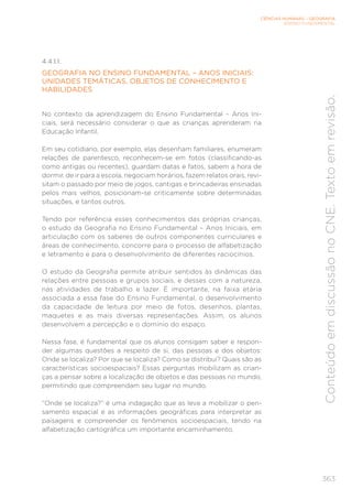 CIÊNCIAS HUMANAS – GEOGRAFIA
ENSINO FUNDAMENTAL
363
Conteúdo
em
discussão
no
CNE.
Texto
em
revisão.
4.4.1.1.
GEOGRAFIA NO ENSINO FUNDAMENTAL – ANOS INICIAIS:
UNIDADES TEMÁTICAS, OBJETOS DE CONHECIMENTO E
HABILIDADES
No contexto da aprendizagem do Ensino Fundamental – Anos Ini-
ciais, será necessário considerar o que as crianças aprenderam na
Educação Infantil.
Em seu cotidiano, por exemplo, elas desenham familiares, enumeram
relações de parentesco, reconhecem-se em fotos (classificando-as
como antigas ou recentes), guardam datas e fatos, sabem a hora de
dormir, de ir para a escola, negociam horários, fazem relatos orais, revi-
sitam o passado por meio de jogos, cantigas e brincadeiras ensinadas
pelos mais velhos, posicionam-se criticamente sobre determinadas
situações, e tantos outros.
Tendo por referência esses conhecimentos das próprias crianças,
o estudo da Geografia no Ensino Fundamental – Anos Iniciais, em
articulação com os saberes de outros componentes curriculares e
áreas de conhecimento, concorre para o processo de alfabetização
e letramento e para o desenvolvimento de diferentes raciocínios.
O estudo da Geografia permite atribuir sentidos às dinâmicas das
relações entre pessoas e grupos sociais, e desses com a natureza,
nas atividades de trabalho e lazer. É importante, na faixa etária
associada a essa fase do Ensino Fundamental, o desenvolvimento
da capacidade de leitura por meio de fotos, desenhos, plantas,
maquetes e as mais diversas representações. Assim, os alunos
desenvolvem a percepção e o domínio do espaço.
Nessa fase, é fundamental que os alunos consigam saber e respon-
der algumas questões a respeito de si, das pessoas e dos objetos:
Onde se localiza? Por que se localiza? Como se distribui? Quais são as
características socioespaciais? Essas perguntas mobilizam as crian-
ças a pensar sobre a localização de objetos e das pessoas no mundo,
permitindo que compreendam seu lugar no mundo.
“Onde se localiza?” é uma indagação que as leva a mobilizar o pen-
samento espacial e as informações geográficas para interpretar as
paisagens e compreender os fenômenos socioespaciais, tendo na
alfabetização cartográfica um importante encaminhamento.
 