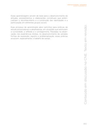 CIÊNCIAS HUMANAS – GEOGRAFIA
ENSINO FUNDAMENTAL
365
Conteúdo
em
discussão
no
CNE.
Texto
em
revisão.
Essas aprendizagens servem de base para o desenvolvimento de
atitudes, procedimentos e elaborações conceituais que poten-
cializam o reconhecimento e a construção das identidades e a
participação em diferentes grupos sociais.
Esse processo de aprendizado abre caminhos para práticas de
estudo provocadoras e desafiadoras, em situações que estimulem
a curiosidade, a reflexão e o protagonismo. Pautadas na obser-
vação, nas experiências diretas, no desenvolvimento de variadas
formas de expressão, registro e problematização, essas práticas
envolvem, especialmente, o trabalho de campo.
 