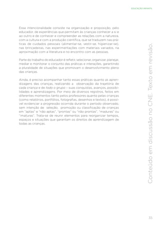 35
EDUCAÇÃO INFANTIL
Conteúdo
em
discussão
no
CNE.
Texto
em
revisão.
Essa intencionalidade consiste na organização e proposição, pelo
educador, de experiências que permitam às crianças conhecer a si e
ao outro e de conhecer e compreender as relações com a natureza,
com a cultura e com a produção científica, que se traduzem nas prá-
ticas de cuidados pessoais (alimentar-se, vestir-se, higienizar-se),
nas brincadeiras, nas experimentações com materiais variados, na
aproximação com a literatura e no encontro com as pessoas.
Parte do trabalho do educador é refletir, selecionar, organizar, planejar,
mediar e monitorar o conjunto das práticas e interações, garantindo
a pluralidade de situações que promovam o desenvolvimento pleno
das crianças.
Ainda, é preciso acompanhar tanto essas práticas quanto as apren-
dizagens das crianças, realizando a observação da trajetória de
cada criança e de todo o grupo – suas conquistas, avanços, possibi-
lidades e aprendizagens. Por meio de diversos registros, feitos em
diferentes momentos tanto pelos professores quanto pelas crianças
(como relatórios, portfólios, fotografias, desenhos e textos), é possí-
vel evidenciar a progressão ocorrida durante o período observado,
sem intenção de seleção, promoção ou classificação de crianças
em “aptas” e “não aptas”, “prontas” ou “não prontas”, “maduras” ou
“imaturas”. Trata-se de reunir elementos para reorganizar tempos,
espaços e situações que garantam os direitos de aprendizagem de
todas as crianças.
 
