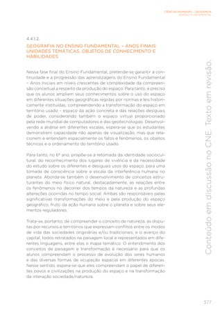 CIÊNCIAS HUMANAS – GEOGRAFIA
ENSINO FUNDAMENTAL
377
Conteúdo
em
discussão
no
CNE.
Texto
em
revisão.
4.4.1.2.
GEOGRAFIA NO ENSINO FUNDAMENTAL – ANOS FINAIS:
UNIDADES TEMÁTICAS, OBJETOS DE CONHECIMENTO E
HABILIDADES
Nessa fase final do Ensino Fundamental, pretende-se garantir a con-
tinuidade e a progressão das aprendizagens do Ensino Fundamental
– Anos Iniciais em níveis crescentes de complexidade da compreen-
são conceitual a respeito da produção do espaço. Para tanto, é preciso
que os alunos ampliem seus conhecimentos sobre o uso do espaço
em diferentes situações geográficas regidas por normas e leis histori-
camente instituídas, compreendendo a transformação do espaço em
território usado – espaço da ação concreta e das relações desiguais
de poder, considerando também o espaço virtual proporcionado
pela rede mundial de computadores e das geotecnologias. Desenvol-
vendo a análise em diferentes escalas, espera-se que os estudantes
demonstrem capacidade não apenas de visualização, mas que rela-
cionem e entendam espacialmente os fatos e fenômenos, os objetos
técnicos e o ordenamento do território usado.
Para tanto, no 6º ano, propõe-se a retomada da identidade sociocul-
tural, do reconhecimento dos lugares de vivência e da necessidade
do estudo sobre os diferentes e desiguais usos do espaço, para uma
tomada de consciência sobre a escala da interferência humana no
planeta. Aborda-se também o desenvolvimento de conceitos estru-
turantes do meio físico natural, destacadamente, as relações entre
os fenômenos no decorrer dos tempos da natureza e as profundas
alterações ocorridas no tempo social. Ambas são responsáveis pelas
significativas transformações do meio e pela produção do espaço
geográfico, fruto da ação humana sobre o planeta e sobre seus ele-
mentos reguladores.
Trata-se, portanto, de compreender o conceito de natureza; as dispu-
tas por recursos e territórios que expressam conflitos entre os modos
de vida das sociedades originárias e/ou tradicionais; e o avanço do
capital, todos retratados na paisagem local e representados em dife-
rentes linguagens, entre elas o mapa temático. O entendimento dos
conceitos de paisagem e transformação é necessário para que os
alunos compreendam o processo de evolução dos seres humanos
e das diversas formas de ocupação espacial em diferentes épocas.
Nesse sentido, espera-se que eles compreendam o papel de diferen-
tes povos e civilizações na produção do espaço e na transformação
da interação sociedade/natureza.
 