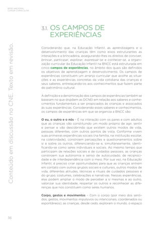 36
BASE NACIONAL
COMUM CURRICULAR
Conteúdo
em
discussão
no
CNE.
Texto
em
revisão.
3.1. OS CAMPOS DE
EXPERIÊNCIAS
Considerando que, na Educação Infantil, as aprendizagens e o
desenvolvimento das crianças têm como eixos estruturantes as
interações e a brincadeira, assegurando-lhes os direitos de conviver,
brincar, participar, explorar, expressar-se e conhecer-se, a organi-
zação curricular da Educação Infantil na BNCC está estruturada em
cinco campos de experiências, no âmbito dos quais são definidos
os objetivos de aprendizagem e desenvolvimento. Os campos de
experiências constituem um arranjo curricular que acolhe as situa-
ções e as experiências concretas da vida cotidiana das crianças e
seus saberes, entrelaçando-os aos conhecimentos que fazem parte
do patrimônio cultural.
A definição e a denominação dos campos de experiências também se
baseiam no que dispõem as DCNEI em relação aos saberes e conhe-
cimentos fundamentais a ser propiciados às crianças e associados
às suas experiências. Considerando esses saberes e conhecimentos,
os campos de experiências em que se organiza a BNCC são:
O eu, o outro e o nós – É na interação com os pares e com adultos
que as crianças vão constituindo um modo próprio de agir, sentir
e pensar e vão descobrindo que existem outros modos de vida,
pessoas diferentes, com outros pontos de vista. Conforme vivem
suas primeiras experiências sociais (na família, na instituição escolar,
na coletividade), constroem percepções e questionamentos sobre
si e sobre os outros, diferenciando-se e, simultaneamente, identi-
ficando-se como seres individuais e sociais. Ao mesmo tempo que
participam de relações sociais e de cuidados pessoais, as crianças
constroem sua autonomia e senso de autocuidado, de reciproci-
dade e de interdependência com o meio. Por sua vez, na Educação
Infantil, é preciso criar oportunidades para que as crianças entrem
em contato com outros grupos sociais e culturais, outros modos de
vida, diferentes atitudes, técnicas e rituais de cuidados pessoais e
do grupo, costumes, celebrações e narrativas. Nessas experiências,
elas podem ampliar o modo de perceber a si mesmas e ao outro,
valorizar sua identidade, respeitar os outros e reconhecer as dife-
renças que nos constituem como seres humanos.
Corpo, gestos e movimentos – Com o corpo (por meio dos senti-
dos, gestos, movimentos impulsivos ou intencionais, coordenados ou
espontâneos), as crianças, desde cedo, exploram o mundo, o espaço
 