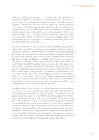 CIÊNCIAS HUMANAS – GEOGRAFIA
ENSINO FUNDAMENTAL
379
Conteúdo
em
discussão
no
CNE.
Texto
em
revisão.
básico, moradia, entre outros –, comparando-os com eventos de
pequenas e grandes magnitudes, como terremotos, tsunamis e
desmoronamentos devidos a chuvas intensas e falta da cobertura
vegetal. Considera-se que os estudantes precisam conhecer as dife-
rentes concepções dos usos dos territórios, tendo como referência
diferentes contextos sociais, geopolíticos e ambientais, por meio de
conceitos como classe social, modo de vida, paisagem e elementos
físicos naturais, que contribuem para uma aprendizagem mais sig-
nificativa, estimulando o entendimento das abordagens complexas
da realidade, incluindo a leitura de representações cartográficas e a
elaboração de mapas e croquis.
Por fim, no 9º ano, é dada atenção para a constituição da nova
(des)ordem mundial e a emergência da globalização/mundializa-
ção, assim como suas consequências. Por conta do estudo do papel
da Europa na dinâmica econômica e política, é necessário abordar
a visão de mundo do ponto de vista do Ocidente, especialmente
dos países europeus, desde a expansão marítima e comercial, con-
solidando o Sistema Colonial em diferentes regiões do mundo. É
igualmente importante abordar outros pontos de vista, seja o dos
países asiáticos na sua relação com o Ocidente, seja o dos coloniza-
dos, com destaque para o papel econômico e cultural da China, do
Japão, da Índia e do Oriente Médio. Entender a dimensão sociocul-
tural e geopolítica da Eurásia na formação e constituição do Estado
Moderno e nas disputas territoriais possibilita uma aprendizagem
com ênfase no processo geo-histórico, ampliando e aprofundando
as análises geopolíticas, por meio das situações geográficas que
contextualizam os temas da geografia regional.
Espera-se, assim, que o estudo da Geografia no Ensino Fundamen-
tal – Anos Finais possa contribuir para o delineamento do projeto
de vida dos jovens alunos, de modo que eles compreendam a pro-
dução social do espaço e a transformação do espaço em território
usado. Anseia-se, também, que entendam o papel do Estado-nação
em um período histórico cuja inovação tecnológica é responsável
por grandes transformações socioespaciais, acentuando ainda mais
a necessidade de que possam conjecturar as alternativas de uso do
território e as possibilidades de seus próprios projetos para o futuro.
Espera-se, também, que, nesses estudos, sejam utilizadas diferentes
representações cartográficas e linguagens para que os estudantes
possam, por meio delas, entender o território, as territorialidades e
o ordenamento territorial em diferentes escalas de análise.
 