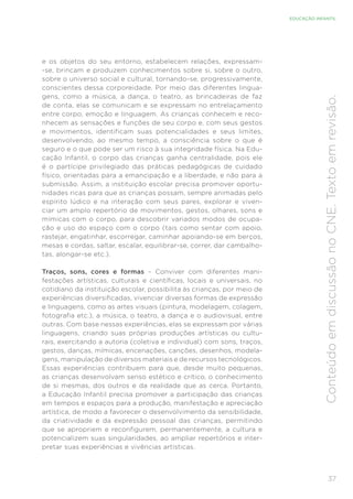 37
EDUCAÇÃO INFANTIL
Conteúdo
em
discussão
no
CNE.
Texto
em
revisão.
e os objetos do seu entorno, estabelecem relações, expressam-
-se, brincam e produzem conhecimentos sobre si, sobre o outro,
sobre o universo social e cultural, tornando-se, progressivamente,
conscientes dessa corporeidade. Por meio das diferentes lingua-
gens, como a música, a dança, o teatro, as brincadeiras de faz
de conta, elas se comunicam e se expressam no entrelaçamento
entre corpo, emoção e linguagem. As crianças conhecem e reco-
nhecem as sensações e funções de seu corpo e, com seus gestos
e movimentos, identificam suas potencialidades e seus limites,
desenvolvendo, ao mesmo tempo, a consciência sobre o que é
seguro e o que pode ser um risco à sua integridade física. Na Edu-
cação Infantil, o corpo das crianças ganha centralidade, pois ele
é o partícipe privilegiado das práticas pedagógicas de cuidado
físico, orientadas para a emancipação e a liberdade, e não para a
submissão. Assim, a instituição escolar precisa promover oportu-
nidades ricas para que as crianças possam, sempre animadas pelo
espírito lúdico e na interação com seus pares, explorar e viven-
ciar um amplo repertório de movimentos, gestos, olhares, sons e
mímicas com o corpo, para descobrir variados modos de ocupa-
ção e uso do espaço com o corpo (tais como sentar com apoio,
rastejar, engatinhar, escorregar, caminhar apoiando-se em berços,
mesas e cordas, saltar, escalar, equilibrar-se, correr, dar cambalho-
tas, alongar-se etc.).
Traços, sons, cores e formas – Conviver com diferentes mani-
festações artísticas, culturais e científicas, locais e universais, no
cotidiano da instituição escolar, possibilita às crianças, por meio de
experiências diversificadas, vivenciar diversas formas de expressão
e linguagens, como as artes visuais (pintura, modelagem, colagem,
fotografia etc.), a música, o teatro, a dança e o audiovisual, entre
outras. Com base nessas experiências, elas se expressam por várias
linguagens, criando suas próprias produções artísticas ou cultu-
rais, exercitando a autoria (coletiva e individual) com sons, traços,
gestos, danças, mímicas, encenações, canções, desenhos, modela-
gens, manipulação de diversos materiais e de recursos tecnológicos.
Essas experiências contribuem para que, desde muito pequenas,
as crianças desenvolvam senso estético e crítico, o conhecimento
de si mesmas, dos outros e da realidade que as cerca. Portanto,
a Educação Infantil precisa promover a participação das crianças
em tempos e espaços para a produção, manifestação e apreciação
artística, de modo a favorecer o desenvolvimento da sensibilidade,
da criatividade e da expressão pessoal das crianças, permitindo
que se apropriem e reconfigurem, permanentemente, a cultura e
potencializem suas singularidades, ao ampliar repertórios e inter-
pretar suas experiências e vivências artísticas.
 