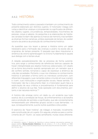 CIÊNCIAS HUMANAS – HISTÓRIA
ENSINO FUNDAMENTAL
393
Conteúdo
em
discussão
no
CNE.
Texto
em
revisão.
4.4.2. HISTÓRIA
Todo conhecimento sobre o passado é também um conhecimento do
presente elaborado por distintos sujeitos. O historiador indaga com
vistas a identificar, analisar e compreender os significados de diferen-
tes objetos, lugares, circunstâncias, temporalidades, movimentos de
pessoas, coisas e saberes. As perguntas e as elaborações de hipóte-
ses variadas fundam não apenas os marcos de memória, mas também
as diversas formas narrativas, ambos expressão do tempo, do caráter
social e da prática da produção do conhecimento histórico.
As questões que nos levam a pensar a História como um saber
necessário para a formação das crianças e jovens na escola são as
originárias do tempo presente. O passado que deve impulsionar a
dinâmica do ensino-aprendizagem no Ensino Fundamental é aquele
que dialoga com o tempo atual.
A relação passado/presente não se processa de forma automá-
tica, pois exige o conhecimento de referências teóricas capazes de
trazer inteligibilidade aos objetos históricos selecionados. Um objeto
só se torna documento quando apropriado por um narrador que a
ele confere sentido, tornando-o capaz de expressar a dinâmica da
vida das sociedades. Portanto, o que nos interessa no conhecimento
histórico é perceber a forma como os indivíduos construíram, com
diferentes linguagens, suas narrações sobre o mundo em que viveram
e vivem, suas instituições e organizações sociais. Nesse sentido, “O
historiador não faz o documento falar: é o historiador quem fala e a
explicitação de seus critérios e procedimentos é fundamental para
definir o alcance de sua fala. Toda operação com documentos, por-
tanto, é de natureza retórica.”47
A história não emerge como um dado ou um acidente que tudo
explica: ela é a correlação de forças, de enfrentamentos e da batalha
para a produção de sentidos e significados, que são constantemente
reinterpretados por diferentes grupos sociais e suas demandas – o
que, consequentemente, suscita outras questões e discussões.
O exercício do “fazer história”, de indagar, é marcado, inicialmente,
pela constituição de um sujeito. Em seguida, amplia-se para o conhe-
cimento de um “Outro”, às vezes semelhante, muitas vezes diferente.
47 MENEZES, Ulpiano T. Bezerra de. Memória e cultura material: documentos pessoais no
espaço público. Revista Estudos Históricos, Rio de Janeiro, v. 11, n. 21, p. 89-104, jul. 1998.
Disponível em: <http://bibliotecadigital.fgv.br/ojs/index.php/reh/article/view/2067>. Acesso
em: 23 mar. 2017.
 