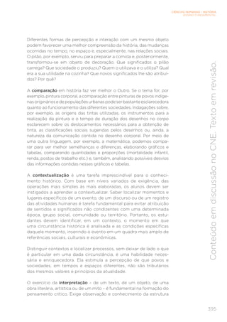 CIÊNCIAS HUMANAS – HISTÓRIA
ENSINO FUNDAMENTAL
395
Conteúdo
em
discussão
no
CNE.
Texto
em
revisão.
Diferentes formas de percepção e interação com um mesmo objeto
podem favorecer uma melhor compreensão da história, das mudanças
ocorridas no tempo, no espaço e, especialmente, nas relações sociais.
O pilão, por exemplo, serviu para preparar a comida e, posteriormente,
transformou-se em objeto de decoração. Que significados o pilão
carrega? Que sociedade o produziu? Quem o utilizava e o utiliza? Qual
era a sua utilidade na cozinha? Que novos significados lhe são atribuí-
dos? Por quê?
A comparação em história faz ver melhor o Outro. Se o tema for, por
exemplo, pintura corporal, a comparação entre pinturas de povos indíge-
nasorigináriosedepopulaçõesurbanaspodeserbastanteesclarecedora
quanto ao funcionamento das diferentes sociedades. Indagações sobre,
por exemplo, as origens das tintas utilizadas, os instrumentos para a
realização da pintura e o tempo de duração dos desenhos no corpo
esclarecem sobre os deslocamentos necessários para a obtenção de
tinta, as classificações sociais sugeridas pelos desenhos ou, ainda, a
natureza da comunicação contida no desenho corporal. Por meio de
uma outra linguagem, por exemplo, a matemática, podemos compa-
rar para ver melhor semelhanças e diferenças, elaborando gráficos e
tabelas, comparando quantidades e proporções (mortalidade infantil,
renda, postos de trabalho etc.) e, também, analisando possíveis desvios
das informações contidas nesses gráficos e tabelas.
A contextualização é uma tarefa imprescindível para o conheci-
mento histórico. Com base em níveis variados de exigência, das
operações mais simples às mais elaboradas, os alunos devem ser
instigados a aprender a contextualizar. Saber localizar momentos e
lugares específicos de um evento, de um discurso ou de um registro
das atividades humanas é tarefa fundamental para evitar atribuição
de sentidos e significados não condizentes com uma determinada
época, grupo social, comunidade ou território. Portanto, os estu-
dantes devem identificar, em um contexto, o momento em que
uma circunstância histórica é analisada e as condições específicas
daquele momento, inserindo o evento em um quadro mais amplo de
referências sociais, culturais e econômicas.
Distinguir contextos e localizar processos, sem deixar de lado o que
é particular em uma dada circunstância, é uma habilidade neces-
sária e enriquecedora. Ela estimula a percepção de que povos e
sociedades, em tempos e espaços diferentes, não são tributários
dos mesmos valores e princípios da atualidade.
O exercício da interpretação – de um texto, de um objeto, de uma
obra literária, artística ou de um mito – é fundamental na formação do
pensamento crítico. Exige observação e conhecimento da estrutura
 