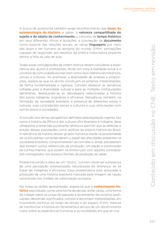 CIÊNCIAS HUMANAS – HISTÓRIA
ENSINO FUNDAMENTAL
397
Conteúdo
em
discussão
no
CNE.
Texto
em
revisão.
A busca de autonomia também exige reconhecimento das bases da
epistemologia da História, a saber: a natureza compartilhada do
sujeito e do objeto de conhecimento, o conceito de tempo histórico
em seus diferentes ritmos e durações, a concepção de documento
como suporte das relações sociais, as várias linguagens por meio
das quais o ser humano se apropria do mundo. Enfim, percepções
capazes de responder aos desafios da prática historiadora presente
dentro e fora da sala de aula.
Todas essas considerações de ordem teórica devem considerar a expe-
riência dos alunos e professores, tendo em vista a realidade social e o
universo da comunidade escolar, bem como seus referenciais históricos,
sociais e culturais. Ao promover a diversidade de análises e proposi-
ções, espera-se que os alunos construam as próprias interpretações,
de forma fundamentada e rigorosa. Convém destacar as temáticas
voltadas para a diversidade cultural e para as múltiplas configurações
identitárias, destacando-se as abordagens relacionadas à história
dos povos indígenas originários e africanos. Ressalta-se, também, na
formação da sociedade brasileira, a presença de diferentes povos e
culturas, suas contradições sociais e culturais e suas articulações com
outros povos e sociedades.
A inclusão dos temas obrigatórios definidos pela legislação vigente, tais
como a história da África e das culturas afro-brasileira e indígena, deve
ultrapassar a dimensão puramente retórica e permitir que se defenda o
estudo dessas populações como artífices da própria história do Brasil.
A relevância da história desses grupos humanos reside na possibilidade
de os estudantes compreenderem o papel das alteridades presentes na
sociedade brasileira, comprometerem-se com elas e, ainda, perceberem
que existem outros referenciais de produção, circulação e transmissão
de conhecimentos, que podem se entrecruzar com aqueles considera-
dos consagrados nos espaços formais de produção de saber.
Problematizando a ideia de um “Outro”, convém observar a presença
de uma percepção estereotipada naturalizada de diferença, ao se
tratar de indígenas e africanos. Essa problemática está associada à
produção de uma história brasileira marcada pela imagem de nação
constituída nos moldes da colonização europeia.
Por todas as razões apresentadas, espera-se que o conhecimento his-
tórico seja tratado como uma forma de pensar, entre várias; uma forma
de indagar sobre as coisas do passado e do presente, de construir expli-
cações, desvendar significados, compor e decompor interpretações, em
movimento contínuo ao longo do tempo e do espaço. Enfim, trata-se
de transformar a história em ferramenta a serviço de um discernimento
maior sobre as experiências humanas e as sociedades em que se vive.
 
