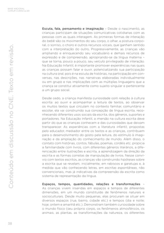38
BASE NACIONAL
COMUM CURRICULAR
Conteúdo
em
discussão
no
CNE.
Texto
em
revisão.
Escuta, fala, pensamento e imaginação – Desde o nascimento, as
crianças participam de situações comunicativas cotidianas com as
pessoas com as quais interagem. As primeiras formas de interação
do bebê são os movimentos do seu corpo, o olhar, a postura corpo-
ral, o sorriso, o choro e outros recursos vocais, que ganham sentido
com a interpretação do outro. Progressivamente, as crianças vão
ampliando e enriquecendo seu vocabulário e demais recursos de
expressão e de compreensão, apropriando-se da língua materna –
que se torna, pouco a pouco, seu veículo privilegiado de interação.
Na Educação Infantil, é importante promover experiências nas quais
as crianças possam falar e ouvir, potencializando sua participação
na cultura oral, pois é na escuta de histórias, na participação em con-
versas, nas descrições, nas narrativas elaboradas individualmente
ou em grupo e nas implicações com as múltiplas linguagens que a
criança se constitui ativamente como sujeito singular e pertencente
a um grupo social.
Desde cedo, a criança manifesta curiosidade com relação à cultura
escrita: ao ouvir e acompanhar a leitura de textos, ao observar
os muitos textos que circulam no contexto familiar, comunitário e
escolar, ela vai construindo sua concepção de língua escrita, reco-
nhecendo diferentes usos sociais da escrita, dos gêneros, suportes e
portadores. Na Educação Infantil, a imersão na cultura escrita deve
partir do que as crianças conhecem e das curiosidades que deixam
transparecer. As experiências com a literatura infantil, propostas
pelo educador, mediador entre os textos e as crianças, contribuem
para o desenvolvimento do gosto pela leitura, do estímulo à imagi-
nação e da ampliação do conhecimento de mundo. Além disso, o
contato com histórias, contos, fábulas, poemas, cordéis etc. propicia
a familiaridade com livros, com diferentes gêneros literários, a dife-
renciação entre ilustrações e escrita, a aprendizagem da direção da
escrita e as formas corretas de manipulação de livros. Nesse conví-
vio com textos escritos, as crianças vão construindo hipóteses sobre
a escrita que se revelam, inicialmente, em rabiscos e garatujas e, à
medida que vão conhecendo letras, em escritas espontâneas, não
convencionais, mas já indicativas da compreensão da escrita como
sistema de representação da língua.
Espaços, tempos, quantidades, relações e transformações –
As crianças vivem inseridas em espaços e tempos de diferentes
dimensões, em um mundo constituído de fenômenos naturais e
socioculturais. Desde muito pequenas, elas procuram se situar em
diversos espaços (rua, bairro, cidade etc.) e tempos (dia e noite;
hoje, ontem e amanhã etc.). Demonstram também curiosidade sobre
o mundo físico (seu próprio corpo, os fenômenos atmosféricos, os
animais, as plantas, as transformações da natureza, os diferentes
 