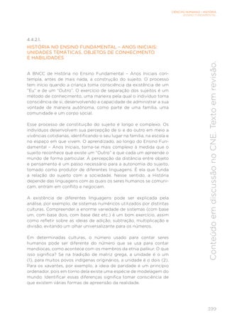 CIÊNCIAS HUMANAS – HISTÓRIA
ENSINO FUNDAMENTAL
399
Conteúdo
em
discussão
no
CNE.
Texto
em
revisão.
4.4.2.1.
HISTÓRIA NO ENSINO FUNDAMENTAL – ANOS INICIAIS:
UNIDADES TEMÁTICAS, OBJETOS DE CONHECIMENTO
E HABILIDADES
A BNCC de História no Ensino Fundamental – Anos Iniciais con-
templa, antes de mais nada, a construção do sujeito. O processo
tem início quando a criança toma consciência da existência de um
“Eu” e de um “Outro”. O exercício de separação dos sujeitos é um
método de conhecimento, uma maneira pela qual o indivíduo toma
consciência de si, desenvolvendo a capacidade de administrar a sua
vontade de maneira autônoma, como parte de uma família, uma
comunidade e um corpo social.
Esse processo de constituição do sujeito é longo e complexo. Os
indivíduos desenvolvem sua percepção de si e do outro em meio a
vivências cotidianas, identificando o seu lugar na família, na escola e
no espaço em que vivem. O aprendizado, ao longo do Ensino Fun-
damental – Anos Iniciais, torna-se mais complexo à medida que o
sujeito reconhece que existe um “Outro” e que cada um apreende o
mundo de forma particular. A percepção da distância entre objeto
e pensamento é um passo necessário para a autonomia do sujeito,
tomado como produtor de diferentes linguagens. É ela que funda
a relação do sujeito com a sociedade. Nesse sentido, a História
depende das linguagens com as quais os seres humanos se comuni-
cam, entram em conflito e negociam.
A existência de diferentes linguagens pode ser explicada pela
análise, por exemplo, de sistemas numéricos utilizados por distintas
culturas. Compreender a enorme variedade de sistemas (com base
um, com base dois, com base dez etc.) é um bom exercício, assim
como refletir sobre as ideias de adição, subtração, multiplicação e
divisão, evitando um olhar universalizante para os números.
Em determinadas culturas, o número usado para contar seres
humanos pode ser diferente do número que se usa para contar
mandiocas, como acontece com os membros da etnia palikur. O que
isso significa? Se na tradição de matriz grega, a unidade é o um
(1), para muitos povos indígenas originários, a unidade é o dois (2).
Para os xavantes, por exemplo, a ideia de paridade é um princípio
ordenador, pois em torno dela existe uma espécie de modelagem do
mundo. Identificar essas diferenças significa tomar consciência de
que existem várias formas de apreensão da realidade.
 