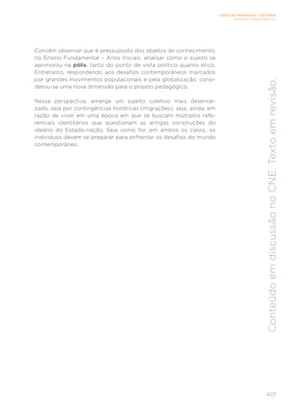 CIÊNCIAS HUMANAS – HISTÓRIA
ENSINO FUNDAMENTAL
401
Conteúdo
em
discussão
no
CNE.
Texto
em
revisão.
Convém observar que é pressuposto dos objetos de conhecimento,
no Ensino Fundamental – Anos Iniciais, analisar como o sujeito se
aprimorou na pólis, tanto do ponto de vista político quanto ético.
Entretanto, respondendo aos desafios contemporâneos marcados
por grandes movimentos populacionais e pela globalização, consi-
derou-se uma nova dimensão para o projeto pedagógico.
Nessa perspectiva, emerge um sujeito coletivo mais desenrai-
zado, seja por contingências históricas (migrações), seja, ainda, em
razão de viver em uma época em que se buscam múltiplos refe-
renciais identitários que questionam as antigas construções do
ideário do Estado-nação. Seja como for, em ambos os casos, os
indivíduos devem se preparar para enfrentar os desafios do mundo
contemporâneo.
 