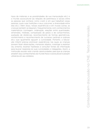 39
EDUCAÇÃO INFANTIL
Conteúdo
em
discussão
no
CNE.
Texto
em
revisão.
tipos de materiais e as possibilidades de sua manipulação etc.) e
o mundo sociocultural (as relações de parentesco e sociais entre
as pessoas que conhece; como vivem e em que trabalham essas
pessoas; quais suas tradições e seus costumes; a diversidade entre
elas etc.). Além disso, nessas experiências e em muitas outras, as
crianças também se deparam, frequentemente, com conhecimentos
matemáticos (contagem, ordenação, relações entre quantidades,
dimensões, medidas, comparação de pesos e de comprimentos,
avaliação de distâncias, reconhecimento de formas geométricas,
conhecimento e reconhecimento de numerais cardinais e ordinais
etc.) que igualmente aguçam a curiosidade. Portanto, a Educa-
ção Infantil precisa promover experiências nas quais as crianças
possam fazer observações, manipular objetos, investigar e explorar
seu entorno, levantar hipóteses e consultar fontes de informação
para buscar respostas às suas curiosidades e indagações. Assim, a
instituição escolar está criando oportunidades para que as crianças
ampliem seus conhecimentos do mundo físico e sociocultural e possam
utilizá-los em seu cotidiano.
 