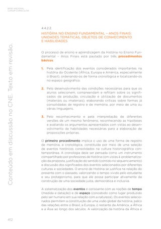 BASE NACIONAL
COMUM CURRICULAR
412
Conteúdo
em
discussão
no
CNE.
Texto
em
revisão.
4.4.2.2.
HISTÓRIA NO ENSINO FUNDAMENTAL – ANOS FINAIS:
UNIDADES TEMÁTICAS, OBJETOS DE CONHECIMENTO
E HABILIDADES
O processo de ensino e aprendizagem da História no Ensino Fun-
damental – Anos Finais está pautado por três procedimentos
básicos:
1. Pela identificação dos eventos considerados importantes na
história do Ocidente (África, Europa e América, especialmente
o Brasil), ordenando-os de forma cronológica e localizando-os
no espaço geográfico.
2. Pelo desenvolvimento das condições necessárias para que os
alunos selecionem, compreendam e reflitam sobre os signifi-
cados da produção, circulação e utilização de documentos
(materiais ou imateriais), elaborando críticas sobre formas já
consolidadas de registro e de memória, por meio de uma ou
várias linguagens.
3. Pelo reconhecimento e pela interpretação de diferentes
versões de um mesmo fenômeno, reconhecendo as hipóteses
e avaliando os argumentos apresentados com vistas ao desen-
volvimento de habilidades necessárias para a elaboração de
proposições próprias.
O primeiro procedimento implica o uso de uma forma de registro
de memória, a cronológica, constituída por meio de uma seleção
de eventos históricos consolidados na cultura historiográfica con-
temporânea. A cronologia deve ser pensada como um instrumento
compartilhado por professores de História com vistas à problematiza-
ção da proposta, justificação do sentido (contido no sequenciamento)
e discussão dos significados dos eventos selecionados por diferentes
culturas e sociedades. O ensino de História se justifica na relação do
presente com o passado, valorizando o tempo vivido pelo estudante
e seu protagonismo, para que ele possa participar ativamente da
construção de uma sociedade justa, democrática e inclusiva.
A sistematização dos eventos é consoante com as noções de tempo
(medida e datação) e de espaço (concebido como lugar produzido
pelo ser humano em sua relação com a natureza). Os eventos selecio-
nados permitem a constituição de uma visão global da história, palco
das relações entre o Brasil, a Europa, o restante da América, a África
e a Ásia ao longo dos séculos. A valorização da história da África e
 
