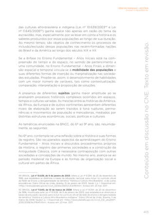 CIÊNCIAS HUMANAS – HISTÓRIA
ENSINO FUNDAMENTAL
413
Conteúdo
em
discussão
no
CNE.
Texto
em
revisão.
das culturas afro-brasileira e indígena (Lei nº 10.639/200349
e Lei
nº 11.645/200850
) ganha realce não apenas em razão do tema da
escravidão, mas, especialmente, por se levar em conta a história e os
saberes produzidos por essas populações ao longo de sua duração.
Ao mesmo tempo, são objetos de conhecimento os processos de
inclusão/exclusão dessas populações nas recém-formadas nações
do Brasil e da América ao longo dos séculos XIX e XX.
Se a ênfase no Ensino Fundamental – Anos Iniciais está na com-
preensão do tempo e do espaço, no sentido de pertencimento a
uma comunidade, no Ensino Fundamental – Anos Finais a dimen-
são espacial e temporal vincula-se à mobilidade das populações e
suas diferentes formas de inserção ou marginalização nas socieda-
des estudadas. Propõe-se, assim, o desenvolvimento de habilidades
com um maior número de variáveis, tais como contextualização,
comparação, interpretação e proposição de soluções.
A presença de diferentes sujeitos ganha maior amplitude ao se
analisarem processos históricos complexos ocorridos em espaços,
tempos e culturas variadas. As mesclas entre as histórias da América,
da África, da Europa e de outros continentes apresentam diferentes
níveis de elaboração ao serem trazidos à tona rupturas, perma-
nências e movimentos de população e mercadorias, mediados por
distintas estruturas econômicas, sociais, políticas e culturais.
As temáticas enunciadas na BNCC, do 6º ao 9º ano, são, resumida-
mente, as seguintes:
No 6º ano, contempla-se uma reflexão sobre a História e suas formas
de registro. São recuperados aspectos da aprendizagem do Ensino
Fundamental – Anos Iniciais e discutidos procedimentos próprios
da História, o registro das primeiras sociedades e a construção da
Antiguidade Clássica, com a necessária contraposição com outras
sociedades e concepções de mundo. No mesmo ano, avança-se ao
período medieval na Europa e às formas de organização social e
cultural em partes da África.
49 BRASIL. Lei nº 10.639, de 9 de janeiro de 2003. Altera a Lei nº 9.394, de 20 de dezembro de
1996, que estabelece as diretrizes e bases da educação nacional, para incluir no currículo oficial
da Rede de Ensino a obrigatoriedade da temática “História e Cultura Afro-Brasileira”, e dá outras
providências. Diário Oficial da União, Brasília, 10 de janeiro de 2003, Seção 1, p. 1. Disponível em:
<http://www.planalto.gov.br/ccivil_03/leis/2003/L10.639.htm>. Acesso em: 23 mar. 2017.
50 BRASIL. Lei nº 11.645, de 10 de março de 2008. Altera a Lei nº 9.394, de 20 de dezembro
de 1996, modificada pela Lei nº 10.639, de 9 de janeiro de 2003, que estabelece as diretrizes e
bases da educação nacional, para incluir no currículo oficial da rede de ensino a obrigatoriedade
da temática “História e Cultura Afro-Brasileira e Indígena”. Diário Oficial da União, Brasília, 11 de
março de 2008, Seção 1, p. 1. Disponível em: <http://www.planalto.gov.br/ccivil_03/_ato2007-
2010/2008/lei/l11645.htm>. Acesso em: 23 mar. 2017.
 