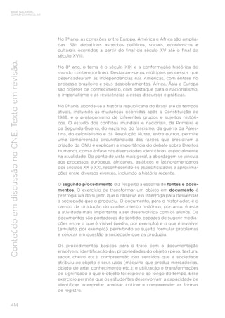 BASE NACIONAL
COMUM CURRICULAR
414
Conteúdo
em
discussão
no
CNE.
Texto
em
revisão.
No 7º ano, as conexões entre Europa, América e África são amplia-
das. São debatidos aspectos políticos, sociais, econômicos e
culturais ocorridos a partir do final do século XV até o final do
século XVIII.
No 8º ano, o tema é o século XIX e a conformação histórica do
mundo contemporâneo. Destacam-se os múltiplos processos que
desencadearam as independências nas Américas, com ênfase no
processo brasileiro e seus desdobramentos. África, Ásia e Europa
são objetos de conhecimento, com destaque para o nacionalismo,
o imperialismo e as resistências a esses discursos e práticas.
No 9º ano, aborda-se a história republicana do Brasil até os tempos
atuais, incluindo as mudanças ocorridas após a Constituição de
1988, e o protagonismo de diferentes grupos e sujeitos históri-
cos. O estudo dos conflitos mundiais e nacionais, da Primeira e
da Segunda Guerra, do nazismo, do fascismo, da guerra da Pales-
tina, do colonialismo e da Revolução Russa, entre outros, permite
uma compreensão circunstanciada das razões que presidiram a
criação da ONU e explicam a importância do debate sobre Direitos
Humanos, com a ênfase nas diversidades identitárias, especialmente
na atualidade. Do ponto de vista mais geral, a abordagem se vincula
aos processos europeus, africanos, asiáticos e latino-americanos
dos séculos XX e XXI, reconhecendo-se especificidades e aproxima-
ções entre diversos eventos, incluindo a história recente.
O segundo procedimento diz respeito à escolha de fontes e docu-
mentos. O exercício de transformar um objeto em documento é
prerrogativa do sujeito que o observa e o interroga para desvendar
a sociedade que o produziu. O documento, para o historiador, é o
campo da produção do conhecimento histórico; portanto, é esta
a atividade mais importante a ser desenvolvida com os alunos. Os
documentos são portadores de sentido, capazes de sugerir media-
ções entre o que é visível (pedra, por exemplo) e o que é invisível
(amuleto, por exemplo), permitindo ao sujeito formular problemas
e colocar em questão a sociedade que os produziu.
Os procedimentos básicos para o trato com a documentação
envolvem: identificação das propriedades do objeto (peso, textura,
sabor, cheiro etc.); compreensão dos sentidos que a sociedade
atribuiu ao objeto e seus usos (máquina que produz mercadorias,
objeto de arte, conhecimento etc.); e utilização e transformações
de significado a que o objeto foi exposto ao longo do tempo. Esse
exercício permite que os estudantes desenvolvam a capacidade de
identificar, interpretar, analisar, criticar e compreender as formas
de registro.
 