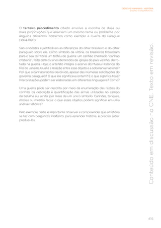 CIÊNCIAS HUMANAS – HISTÓRIA
ENSINO FUNDAMENTAL
415
Conteúdo
em
discussão
no
CNE.
Texto
em
revisão.
O terceiro procedimento citado envolve a escolha de duas ou
mais proposições que analisam um mesmo tema ou problema por
ângulos diferentes. Tomemos como exemplo a Guerra do Paraguai
(1864-1870).
São evidentes e justificáveis as diferenças do olhar brasileiro e do olhar
paraguaio sobre ela. Como símbolo da vitória, os brasileiros trouxeram
para o seu território um troféu de guerra: um canhão chamado “canhão
cristiano”, feito com os sinos derretidos de igrejas do país vizinho, derro-
tado na guerra. Hoje, o artefato integra o acervo do Museu Histórico do
Rio de Janeiro. Qual é a relação entre esse objeto e a soberania nacional?
Por que o canhão não foi devolvido, apesar das inúmeras solicitações do
governo paraguaio? O que ele significava ontem? E o que significa hoje?
Interpretações podem ser elaboradas em diferentes linguagens? Como?
Uma guerra pode ser descrita por meio da enumeração das razões do
conflito, da descrição e quantificação das armas utilizadas no campo
de batalha ou, ainda, por meio de um único símbolo. Canhões, tanques,
drones ou mesmo facas: o que esses objetos podem significar em uma
análise histórica?
Pelo exemplo dado, é importante observar e compreender que a história
se faz com perguntas. Portanto, para aprender história, é preciso saber
produzi-las.
 