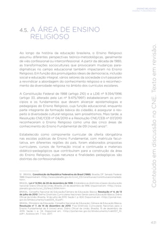 ENSINO RELIGIOSO
ENSINO FUNDAMENTAL
431
Conteúdo
em
discussão
no
CNE.
Texto
em
revisão.
4.5. A ÁREA DE ENSINO
RELIGIOSO
Ao longo da história da educação brasileira, o Ensino Religioso
assumiu diferentes perspectivas teórico-metodológicas, geralmente
de viés confessional ou interconfessional. A partir da década de 1980,
as transformações socioculturais que provocaram mudanças para-
digmáticas no campo educacional também impactaram no Ensino
Religioso. Em função dos promulgados ideais de democracia, inclusão
social e educação integral, vários setores da sociedade civil passaram
a reivindicar a abordagem do conhecimento religioso e o reconheci-
mento da diversidade religiosa no âmbito dos currículos escolares.
A Constituição Federal de 1988 (artigo 210) e a LDB nº 9.394/1996
(artigo 33, alterado pela Lei nº 9.475/1997) estabeleceram os prin-
cípios e os fundamentos que devem alicerçar epistemologias e
pedagogias do Ensino Religioso, cuja função educacional, enquanto
parte integrante da formação básica do cidadão, é assegurar o res-
peito à diversidade cultural religiosa, sem proselitismos. Mais tarde, a
Resolução CNE/CEB nº 04/2010 e a Resolução CNE/CEB nº 07/2010
reconheceram o Ensino Religioso como uma das cinco áreas de
conhecimento do Ensino Fundamental de 09 (nove) anos51
.
Estabelecido como componente curricular de oferta obrigatória
nas escolas públicas de Ensino Fundamental, com matrícula facul-
tativa, em diferentes regiões do país, foram elaborados propostas
curriculares, cursos de formação inicial e continuada e materiais
didático-pedagógicos que contribuíram para a construção da área
do Ensino Religioso, cujas natureza e finalidades pedagógicas são
distintas da confessionalidade.
51 BRASIL. Constituição da República Federativa do Brasil (1988). Brasília, DF: Senado Federal,
1988. Disponível em: <http://www.planalto.gov.br/ccivil_03/constituicao/constituicaocompilado.
htm>.
BRASIL. Lei nº 9.394, de 20 de dezembro de 1996. Estabelece as diretrizes e bases da educação
nacional. Diário Oficial da União, Brasília, 23 de dezembro de 1996. Disponível em: <http://www.
planalto.gov.br/ccivil_03/leis/L9394.htm>.
BRASIL. Conselho Nacional de Educação/Câmara de Educação Básica. Resolução nº 4, de 13
de julho de 2010. Define Diretrizes Curriculares Nacionais Gerais para a Educação Básica. Diário
Oficial da União, Brasília, 14 de julho de 2010, Seção 1, p. 824. Disponível em: <http://portal.mec.
gov.br/dmdocuments/rceb004_10.pdf>.
BRASIL. Ministério da Educação. Conselho Nacional de Educação; Câmara de Educação Básica.
Resolução nº 7, de 14 de dezembro de 2010. Fixa Diretrizes Curriculares Nacionais para o
Ensino Fundamental de 9 (nove) anos. Diário Oficial da União, Brasília, 15 de dezembro de
2010, Seção 1, p. 34. Disponível em: <http://portal.mec.gov.br/dmdocuments/rceb007_10.
pdf>. Acessos em: 7 nov. 2017.
 
