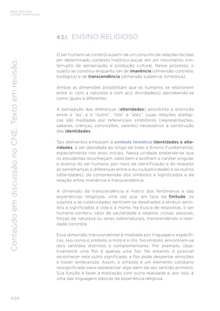 BASE NACIONAL
COMUM CURRICULAR
434
Conteúdo
em
discussão
no
CNE.
Texto
em
revisão.
4.5.1. ENSINO RELIGIOSO
O ser humano se constrói a partir de um conjunto de relações tecidas
em determinado contexto histórico-social, em um movimento inin-
terrupto de apropriação e produção cultural. Nesse processo, o
sujeito se constitui enquanto ser de imanência (dimensão concreta,
biológica) e de transcendência (dimensão subjetiva, simbólica).
Ambas as dimensões possibilitam que os humanos se relacionem
entre si, com a natureza e com a(s) divindade(s), percebendo-se
como iguais e diferentes.
A percepção das diferenças (alteridades) possibilita a distinção
entre o “eu” e o “outro”, “nós” e “eles”, cujas relações dialógi-
cas são mediadas por referenciais simbólicos (representações,
saberes, crenças, convicções, valores) necessários à construção
das identidades.
Tais elementos embasam a unidade temática Identidades e alte-
ridades, a ser abordada ao longo de todo o Ensino Fundamental,
especialmente nos anos iniciais. Nessa unidade pretende-se que
os estudantes reconheçam, valorizem e acolham o caráter singular
e diverso do ser humano, por meio da identificação e do respeito
às semelhanças e diferenças entre o eu (subjetividade) e os outros
(alteridades), da compreensão dos símbolos e significados e da
relação entre imanência e transcendência.
A dimensão da transcendência é matriz dos fenômenos e das
experiências religiosas, uma vez que, em face da finitude, os
sujeitos e as coletividades sentiram-se desafiados a atribuir senti-
dos e significados à vida e à morte. Na busca de respostas, o ser
humano conferiu valor de sacralidade a objetos, coisas, pessoas,
forças da natureza ou seres sobrenaturais, transcendendo a reali-
dade concreta.
Essa dimensão transcendental é mediada por linguagens específi-
cas, tais como o símbolo, o mito e o rito. No símbolo, encontram-se
dois sentidos distintos e complementares. Por exemplo, obje-
tivamente uma flor é apenas uma flor. No entanto, é possível
reconhecer nela outro significado: a flor pode despertar emoções
e trazer lembranças. Assim, o símbolo é um elemento cotidiano
ressignificado para representar algo além de seu sentido primeiro.
Sua função é fazer a mediação com outra realidade e, por isso, é
uma das linguagens básicas da experiência religiosa.
 