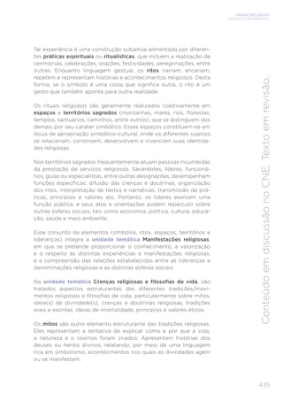 ENSINO RELIGIOSO
ENSINO FUNDAMENTAL
435
Conteúdo
em
discussão
no
CNE.
Texto
em
revisão.
Tal experiência é uma construção subjetiva alimentada por diferen-
tes práticas espirituais ou ritualísticas, que incluem a realização de
cerimônias, celebrações, orações, festividades, peregrinações, entre
outras. Enquanto linguagem gestual, os ritos narram, encenam,
repetem e representam histórias e acontecimentos religiosos. Desta
forma, se o símbolo é uma coisa que significa outra, o rito é um
gesto que também aponta para outra realidade.
Os rituais religiosos são geralmente realizados coletivamente em
espaços e territórios sagrados (montanhas, mares, rios, florestas,
templos, santuários, caminhos, entre outros), que se distinguem dos
demais por seu caráter simbólico. Esses espaços constituem-se em
lócus de apropriação simbólico-cultural, onde os diferentes sujeitos
se relacionam, constroem, desenvolvem e vivenciam suas identida-
des religiosas.
Nos territórios sagrados frequentemente atuam pessoas incumbidas
da prestação de serviços religiosos. Sacerdotes, líderes, funcioná-
rios, guias ou especialistas, entre outras designações, desempenham
funções específicas: difusão das crenças e doutrinas, organização
dos ritos, interpretação de textos e narrativas, transmissão de prá-
ticas, princípios e valores etc. Portanto, os líderes exercem uma
função pública, e seus atos e orientações podem repercutir sobre
outras esferas sociais, tais como economia, política, cultura, educa-
ção, saúde e meio ambiente.
Esse conjunto de elementos (símbolos, ritos, espaços, territórios e
lideranças) integra a unidade temática Manifestações religiosas,
em que se pretende proporcionar o conhecimento, a valorização
e o respeito às distintas experiências e manifestações religiosas,
e a compreensão das relações estabelecidas entre as lideranças e
denominações religiosas e as distintas esferas sociais.
Na unidade temática Crenças religiosas e filosofias de vida, são
tratados aspectos estruturantes das diferentes tradições/movi-
mentos religiosos e filosofias de vida, particularmente sobre mitos,
ideia(s) de divindade(s), crenças e doutrinas religiosas, tradições
orais e escritas, ideias de imortalidade, princípios e valores éticos.
Os mitos são outro elemento estruturante das tradições religiosas.
Eles representam a tentativa de explicar como e por que a vida,
a natureza e o cosmos foram criados. Apresentam histórias dos
deuses ou heróis divinos, relatando, por meio de uma linguagem
rica em simbolismo, acontecimentos nos quais as divindades agem
ou se manifestam.
 