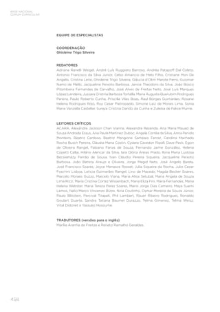 458
BASE NACIONAL
COMUM CURRICULAR
EQUIPE DE ESPECIALISTAS
COORDENAÇÃO
Ghisleine Trigo Silveira
REDATORES
Adriana Ranelli Weigel, André Luís Ruggiero Barroso, Andréa Patapoff Dal Coleto,
Antonio Francisco da Silva Junior, Celso Amancio de Melo Filho, Cristiane Mori De
Angelis, Cristina Leite, Ghisleine Trigo Silveira, Gláucia d’Olim Marote Ferro, Guiomar
Namo de Mello, Jacqueline Peixoto Barbosa, Janice Theodoro da Silva, João Bosco
Pitombeira Fernandes de Carvalho, José Alves de Freitas Neto, José Luís Marques
López Landeira, Jussara Cristina Barboza Tortella, Maria Augusta Querubim Rodrigues
Pereira, Paulo Roberto Cunha, Priscilla Vilas Boas, Raul Borges Guimarães, Roxane
Helena Rodrigues Rojo, Ruy Cesar Pietropaolo, Simone Laiz de Morais Lima, Sonia
Maria Vanzella Castellar, Suraya Cristina Darido da Cunha e Zuleika de Felice Murrie.
LEITORES CRÍTICOS
ACARA, Alexandre Jackson Chan Vianna, Alexandre Rezende, Ana Maria Mauad de
Sousa Andrade Essus, Ana Paula Martinez Duboc, Angela Corrêa da Silva, Anna Penido
Monteiro, Beatriz Cardoso, Beatriz Mangione Sampaio Ferraz, Carolina Machado
Rocha Busch Pereira, Claudia Maria Costin, Cydara Cavedon Ripoll, Dave Peck, Egon
de Oliveira Rangel, Fabiano Farias de Souza, Fernando Jaime González, Helena
Copetti Callai, Hilário Alencar da Silva, Iara Glória Areias Prado, Ilona Maria Lustosa
Becskeházy Ferrão de Sousa, Ivan Cláudio Pereira Siqueira, Jacqueline Peixoto
Barbosa, João Batista Araujo e Oliveira, Jorge Megid Neto, José Angelo Barela,
José Francisco Soares, Joyce Menasce Rosset, Julia Siqueira da Rocha, Julio Cezar
Foschini Lisboa, Leticia Guimarães Rangel, Lino de Macedo, Magda Becker Soares,
Marcelo Moraes Guzzo, Marcelo Viana, Maria Alice Setubal, Maria Angela de Souza
Lima Rizzi, Maria Cristina Cortez Wissenbach, Maria Eliza Fini, Maria Fernandes, Maria
Helena Webster, Maria Tereza Perez Soares, Mario Jorge Dias Carneiro, Maya Suemi
Lemos, Nelio Marco Vincenzo Bizzo, Nina Coutinho, Osmar Moreira de Souza Júnior,
Paulo Blikstein, Percival Tirapeli, Phil Lambert, Rauer Ribeiro Rodrigues, Ronaldo
Goulart Duarte, Sandra Tatiana Baumel Durazzo, Telma Gimenez, Telma Weisz,
Vital Didonet e Yassuko Hosoume.
TRADUTORES (versões para o inglês)
Marília Aranha de Freitas e Renato Ramalho Geraldes.
 