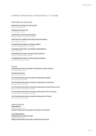 459
FICHA TÉCNICA
Créditos institucionais e ficha técnica – 2ª versão
MINISTÉRIO DA EDUCAÇÃO
MINISTRO DE ESTADO DA EDUCAÇÃO:
Aloizio Mercadante
SECRETARIA EXECUTIVA:
Luiz Cláudio Costa
SECRETARIA DE EDUCAÇÃO BÁSICA:
Manuel Palacios da Cunha e Melo
DIRETORIA DE CURRÍCULOS E EDUCAÇÃO INTEGRAL:
Italo Modesto Dutra
COORDENAÇÃO-GERAL DE ENSINO MÉDIO:
Ricardo Magalhães Dias Cardozo
COORDENAÇÃO-GERAL DE ENSINO FUNDAMENTAL:
Élsio José Corá
COORDENAÇÃO-GERAL DE EDUCAÇÃO INFANTIL:
Rita de Cássia Freitas Coelho
COORDENAÇÃO-GERAL DE EDUCAÇÃO INTEGRAL:
Leandro da Costa Fialho
Consed
Presidente/Secretário de Estado de Educação de Santa Catarina:
Eduardo Deschamps
Secretaria Executiva:
Nilce Rosa da Costa
Vice-Presidente/Secretário de Estado da Educação da Bahia:
Osvaldo Barreto Filho
Vice-Presidente/Secretário de Estado de Educação do Amazonas:
Rossieli Soares da Silva
Vice-Presidente/Secretária de Estado de Educação do Mato Grosso do Sul:
Maria Cecilia Amendola da Motta
Vice-Presidente/Secretário de Estado da Educação do Rio de Janeiro:
Antonio José Vieira de Paiva Neto
Vice-Presidente/Secretária de Estado da Educação do Paraná:
Ana Seres Trento Comin
Undime Nacional
PRESIDÊNCIA:
Alessio Costa Lima
Dirigente Municipal de Educação de Tabuleiro do Norte/CE
VICE-PRESIDÊNCIA:
SECRETARIA DE ARTICULAÇÃO:
Adenilde Stein Silva
Dirigente Municipal de Educação de Marechal Floriano/ES
 