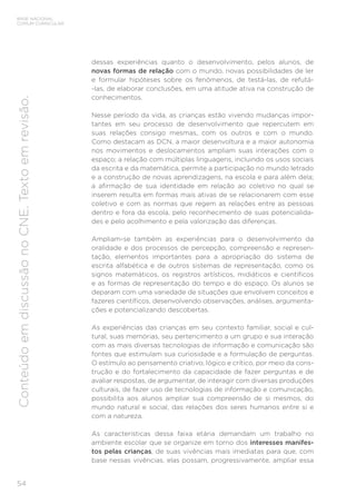 54
BASE NACIONAL
COMUM CURRICULAR
Conteúdo
em
discussão
no
CNE.
Texto
em
revisão.
dessas experiências quanto o desenvolvimento, pelos alunos, de
novas formas de relação com o mundo, novas possibilidades de ler
e formular hipóteses sobre os fenômenos, de testá-las, de refutá-
-las, de elaborar conclusões, em uma atitude ativa na construção de
conhecimentos.
Nesse período da vida, as crianças estão vivendo mudanças impor-
tantes em seu processo de desenvolvimento que repercutem em
suas relações consigo mesmas, com os outros e com o mundo.
Como destacam as DCN, a maior desenvoltura e a maior autonomia
nos movimentos e deslocamentos ampliam suas interações com o
espaço; a relação com múltiplas linguagens, incluindo os usos sociais
da escrita e da matemática, permite a participação no mundo letrado
e a construção de novas aprendizagens, na escola e para além dela;
a afirmação de sua identidade em relação ao coletivo no qual se
inserem resulta em formas mais ativas de se relacionarem com esse
coletivo e com as normas que regem as relações entre as pessoas
dentro e fora da escola, pelo reconhecimento de suas potencialida-
des e pelo acolhimento e pela valorização das diferenças.
Ampliam-se também as experiências para o desenvolvimento da
oralidade e dos processos de percepção, compreensão e represen-
tação, elementos importantes para a apropriação do sistema de
escrita alfabética e de outros sistemas de representação, como os
signos matemáticos, os registros artísticos, midiáticos e científicos
e as formas de representação do tempo e do espaço. Os alunos se
deparam com uma variedade de situações que envolvem conceitos e
fazeres científicos, desenvolvendo observações, análises, argumenta-
ções e potencializando descobertas.
As experiências das crianças em seu contexto familiar, social e cul-
tural, suas memórias, seu pertencimento a um grupo e sua interação
com as mais diversas tecnologias de informação e comunicação são
fontes que estimulam sua curiosidade e a formulação de perguntas.
O estímulo ao pensamento criativo, lógico e crítico, por meio da cons-
trução e do fortalecimento da capacidade de fazer perguntas e de
avaliar respostas, de argumentar, de interagir com diversas produções
culturais, de fazer uso de tecnologias de informação e comunicação,
possibilita aos alunos ampliar sua compreensão de si mesmos, do
mundo natural e social, das relações dos seres humanos entre si e
com a natureza.
As características dessa faixa etária demandam um trabalho no
ambiente escolar que se organize em torno dos interesses manifes-
tos pelas crianças, de suas vivências mais imediatas para que, com
base nessas vivências, elas possam, progressivamente, ampliar essa
 