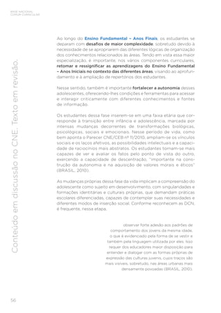 56
BASE NACIONAL
COMUM CURRICULAR
Conteúdo
em
discussão
no
CNE.
Texto
em
revisão.
Ao longo do Ensino Fundamental – Anos Finais, os estudantes se
deparam com desafios de maior complexidade, sobretudo devido à
necessidade de se apropriarem das diferentes lógicas de organização
dos conhecimentos relacionados às áreas. Tendo em vista essa maior
especialização, é importante, nos vários componentes curriculares,
retomar e ressignificar as aprendizagens do Ensino Fundamental
– Anos Iniciais no contexto das diferentes áreas, visando ao aprofun-
damento e à ampliação de repertórios dos estudantes.
Nesse sentido, também é importante fortalecer a autonomia desses
adolescentes, oferecendo-lhes condições e ferramentas para acessar
e interagir criticamente com diferentes conhecimentos e fontes
de informação.
Os estudantes dessa fase inserem-se em uma faixa etária que cor-
responde à transição entre infância e adolescência, marcada por
intensas mudanças decorrentes de transformações biológicas,
psicológicas, sociais e emocionais. Nesse período de vida, como
bem aponta o Parecer CNE/CEB nº 11/2010, ampliam-se os vínculos
sociais e os laços afetivos, as possibilidades intelectuais e a capaci-
dade de raciocínios mais abstratos. Os estudantes tornam-se mais
capazes de ver e avaliar os fatos pelo ponto de vista do outro,
exercendo a capacidade de descentração, “importante na cons-
trução da autonomia e na aquisição de valores morais e éticos”
(BRASIL, 2010).
As mudanças próprias dessa fase da vida implicam a compreensão do
adolescente como sujeito em desenvolvimento, com singularidades e
formações identitárias e culturais próprias, que demandam práticas
escolares diferenciadas, capazes de contemplar suas necessidades e
diferentes modos de inserção social. Conforme reconhecem as DCN,
é frequente, nessa etapa,
observar forte adesão aos padrões de
comportamento dos jovens da mesma idade,
o que é evidenciado pela forma de se vestir e
também pela linguagem utilizada por eles. Isso
requer dos educadores maior disposição para
entender e dialogar com as formas próprias de
expressão das culturas juvenis, cujos traços são
mais visíveis, sobretudo, nas áreas urbanas mais
densamente povoadas (BRASIL, 2010).
 