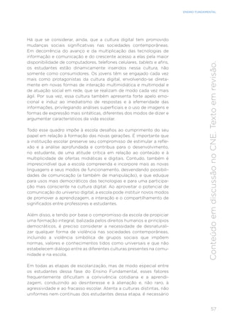 57
ENSINO FUNDAMENTAL
Conteúdo
em
discussão
no
CNE.
Texto
em
revisão.
Há que se considerar, ainda, que a cultura digital tem promovido
mudanças sociais significativas nas sociedades contemporâneas.
Em decorrência do avanço e da multiplicação das tecnologias de
informação e comunicação e do crescente acesso a elas pela maior
disponibilidade de computadores, telefones celulares, tablets e afins,
os estudantes estão dinamicamente inseridos nessa cultura, não
somente como consumidores. Os jovens têm se engajado cada vez
mais como protagonistas da cultura digital, envolvendo-se direta-
mente em novas formas de interação multimidiática e multimodal e
de atuação social em rede, que se realizam de modo cada vez mais
ágil. Por sua vez, essa cultura também apresenta forte apelo emo-
cional e induz ao imediatismo de respostas e à efemeridade das
informações, privilegiando análises superficiais e o uso de imagens e
formas de expressão mais sintéticas, diferentes dos modos de dizer e
argumentar característicos da vida escolar.
Todo esse quadro impõe à escola desafios ao cumprimento do seu
papel em relação à formação das novas gerações. É importante que
a instituição escolar preserve seu compromisso de estimular a refle-
xão e a análise aprofundada e contribua para o desenvolvimento,
no estudante, de uma atitude crítica em relação ao conteúdo e à
multiplicidade de ofertas midiáticas e digitais. Contudo, também é
imprescindível que a escola compreenda e incorpore mais as novas
linguagens e seus modos de funcionamento, desvendando possibili-
dades de comunicação (e também de manipulação), e que eduque
para usos mais democráticos das tecnologias e para uma participa-
ção mais consciente na cultura digital. Ao aproveitar o potencial de
comunicação do universo digital, a escola pode instituir novos modos
de promover a aprendizagem, a interação e o compartilhamento de
significados entre professores e estudantes.
Além disso, e tendo por base o compromisso da escola de propiciar
uma formação integral, balizada pelos direitos humanos e princípios
democráticos, é preciso considerar a necessidade de desnaturali-
zar qualquer forma de violência nas sociedades contemporâneas,
incluindo a violência simbólica de grupos sociais que impõem
normas, valores e conhecimentos tidos como universais e que não
estabelecem diálogo entre as diferentes culturas presentes na comu-
nidade e na escola.
Em todas as etapas de escolarização, mas de modo especial entre
os estudantes dessa fase do Ensino Fundamental, esses fatores
frequentemente dificultam a convivência cotidiana e a aprendi-
zagem, conduzindo ao desinteresse e à alienação e, não raro, à
agressividade e ao fracasso escolar. Atenta a culturas distintas, não
uniformes nem contínuas dos estudantes dessa etapa, é necessário
 