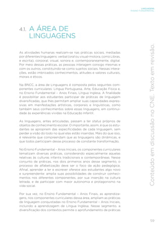 LINGUAGENS
ENSINO FUNDAMENTAL
59
Conteúdo
em
discussão
no
CNE.
Texto
em
revisão.
4.1. A ÁREA DE
LINGUAGENS
As atividades humanas realizam-se nas práticas sociais, mediadas
por diferentes linguagens: verbal (oral ou visual-motora, como Libras,
e escrita), corporal, visual, sonora e, contemporaneamente, digital.
Por meio dessas práticas, as pessoas interagem consigo mesmas e
com os outros, constituindo-se como sujeitos sociais. Nessas intera-
ções, estão imbricados conhecimentos, atitudes e valores culturais,
morais e éticos.
Na BNCC, a área de Linguagens é composta pelos seguintes com-
ponentes curriculares: Língua Portuguesa, Arte, Educação Física e,
no Ensino Fundamental – Anos Finais, Língua Inglesa. A finalidade
é possibilitar aos estudantes participar de práticas de linguagem
diversificadas, que lhes permitam ampliar suas capacidades expres-
sivas em manifestações artísticas, corporais e linguísticas, como
também seus conhecimentos sobre essas linguagens, em continui-
dade às experiências vividas na Educação Infantil.
As linguagens, antes articuladas, passam a ter status próprios de
objetos de conhecimento escolar. O importante, assim, é que os estu-
dantes se apropriem das especificidades de cada linguagem, sem
perder a visão do todo no qual elas estão inseridas. Mais do que isso,
é relevante que compreendam que as linguagens são dinâmicas, e
que todos participam desse processo de constante transformação.
No Ensino Fundamental – Anos Iniciais, os componentes curriculares
tematizam diversas práticas, considerando especialmente aquelas
relativas às culturas infantis tradicionais e contemporâneas. Nesse
conjunto de práticas, nos dois primeiros anos desse segmento, o
processo de alfabetização deve ser o foco da ação pedagógica.
Afinal, aprender a ler e escrever oferece aos estudantes algo novo
e surpreendente: amplia suas possibilidades de construir conheci-
mentos nos diferentes componentes, por sua inserção na cultura
letrada, e de participar com maior autonomia e protagonismo na
vida social.
Por sua vez, no Ensino Fundamental – Anos Finais, as aprendiza-
gens, nos componentes curriculares dessa área, ampliam as práticas
de linguagem conquistadas no Ensino Fundamental – Anos Iniciais,
incluindo a aprendizagem de Língua Inglesa. Nesse segmento, a
diversificação dos contextos permite o aprofundamento de práticas
 