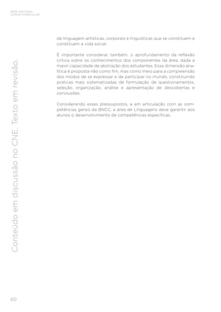 BASE NACIONAL
COMUM CURRICULAR
60
Conteúdo
em
discussão
no
CNE.
Texto
em
revisão.
de linguagem artísticas, corporais e linguísticas que se constituem e
constituem a vida social.
É importante considerar, também, o aprofundamento da reflexão
crítica sobre os conhecimentos dos componentes da área, dada a
maior capacidade de abstração dos estudantes. Essa dimensão ana-
lítica é proposta não como fim, mas como meio para a compreensão
dos modos de se expressar e de participar no mundo, constituindo
práticas mais sistematizadas de formulação de questionamentos,
seleção, organização, análise e apresentação de descobertas e
conclusões.
Considerando esses pressupostos, e em articulação com as com-
petências gerais da BNCC, a área de Linguagens deve garantir aos
alunos o desenvolvimento de competências específicas.
 