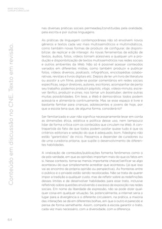 BASE NACIONAL
COMUM CURRICULAR
64
Conteúdo
em
discussão
no
CNE.
Texto
em
revisão.
nas diversas práticas sociais permeadas/constituídas pela oralidade,
pela escrita e por outras linguagens.
As práticas de linguagem contemporâneas não só envolvem novos
gêneros e textos cada vez mais multissemióticos e multimidiáticos,
como também novas formas de produzir, de configurar, de disponi-
bilizar, de replicar e de interagir. As novas ferramentas de edição de
textos, áudios, fotos, vídeos tornam acessíveis a qualquer um a pro-
dução e disponibilização de textos multissemióticos nas redes sociais
e outros ambientes da Web. Não só é possível acessar conteúdos
variados em diferentes mídias, como também produzir e publicar
fotos, vídeos diversos, podcasts, infográficos, enciclopédias colabo-
rativas, revistas e livros digitais etc. Depois de ler um livro de literatura
ou assistir a um filme, pode-se postar comentários em redes sociais
específicas, seguir diretores, autores, escritores, acompanhar de perto
seu trabalho; podemos produzir playlists, vlogs, vídeos-minuto, escre-
ver fanfics, produzir e-zines, nos tornar um booktuber, dentre outras
muitas possibilidades. Em tese, a Web é democrática: todos podem
acessá-la e alimentá-la continuamente. Mas se esse espaço é livre e
bastante familiar para crianças, adolescentes e jovens de hoje, por
que a escola teria que, de alguma forma, considerá-lo?
Ser familiarizado e usar não significa necessariamente levar em conta
as dimensões ética, estética e política desse uso, nem tampouco
lidar de forma crítica com os conteúdos que circulam na Web. A con-
trapartida do fato de que todos podem postar quase tudo é que os
critérios editoriais e seleção do que é adequado, bom, fidedigno não
estão “garantidos” de início. Passamos a depender de curadores ou
de uma curadoria própria, que supõe o desenvolvimento de diferen-
tes habilidades.
A viralização de conteúdos/publicações fomenta fenômenos como o
da pós-verdade, em que as opiniões importam mais do que os fatos em
si. Nesse contexto, torna-se menos importante checar/verificar se algo
aconteceu do que simplesmente acreditar que aconteceu (já que isso
vai ao encontro da própria opinião ou perspectiva). As fronteiras entre
o público e o privado estão sendo recolocadas. Não se trata de querer
impor a tradição a qualquer custo, mas de refletir sobre as redefinições
desses limites e de desenvolver habilidades para esse trato, inclusive
refletindo sobre questões envolvendo o excesso de exposição nas redes
sociais. Em nome da liberdade de expressão, não se pode dizer qual-
quer coisa em qualquer situação. Se, potencialmente, a internet seria o
lugar para a divergência e o diferente circularem, na prática, a maioria
das interações se dá em diferentes bolhas, em que o outro é parecido e
pensa de forma semelhante. Assim, compete à escola garantir o trato,
cada vez mais necessário, com a diversidade, com a diferença.
 