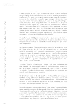 BASE NACIONAL
COMUM CURRICULAR
66
Conteúdo
em
discussão
no
CNE.
Texto
em
revisão.
Essa consideração dos novos e multiletramentos; e das práticas da
cultura digital no currículo não contribui somente para que uma partici-
pação mais efetiva e crítica nas práticas contemporâneas de linguagem
por parte dos estudantes possa ter lugar, mas permite também que
se possa ter em mente mais do que um “usuário da língua/das lingua-
gens”, na direção do que alguns autores vão denominar de designer:
alguém que toma algo que já existe (inclusive textos escritos), mescla,
remixa, transforma, redistribui, produzindo novos sentidos, processo
que alguns autores associam à criatividade. Parte do sentido de criati-
vidade em circulação nos dias atuais (“economias criativas”, “cidades
criativas” etc.) tem algum tipo de relação com esses fenômenos de
reciclagem, mistura, apropriação e redistribuição.
Dessa forma, a BNCC procura contemplar a cultura digital, diferen-
tes linguagens e diferentes letramentos, desde aqueles basicamente
lineares, com baixo nível de hipertextualidade, até aqueles que envol-
vem a hipermídia.
Da mesma maneira, imbricada à questão dos multiletramentos, essa
proposta considera, como uma de suas premissas, a diversidade
cultural. Sem aderir a um raciocínio classificatório reducionista, que
desconsidera as hibridizações, apropriações e mesclas, é importante
contemplar o cânone, o marginal, o culto, o popular, a cultura de
massa, a cultura das mídias, a cultura digital, as culturas infantis e
juvenis, de forma a garantir uma ampliação de repertório e uma inte-
ração e trato com o diferente.
Ainda em relação à diversidade cultural, cabe dizer que se estima
que mais de 250 línguas são faladas no país – indígenas, de imigra-
ção, de sinais, crioulas e afro-brasileiras, além do português e de suas
variedades. Esse patrimônio cultural e linguístico é desconhecido por
grande parte da população brasileira.
No Brasil com a Lei nº 10.436, de 24 de abril de 2002, oficializou-se
também a Língua Brasileira de Sinais (Libras), tornando possível, em
âmbito nacional, realizar discussões relacionadas à necessidade do
respeito às particularidades linguísticas da comunidade surda e do
uso dessa língua nos ambientes escolares.
Assim, é relevante no espaço escolar conhecer e valorizar as realidades
nacionais e internacionais da diversidade linguística e analisar diferentes
situações e atitudes humanas implicadas nos usos linguísticos, como o
preconceito linguístico. Por outro lado, existem muitas línguas ameaça-
das de extinção no país e no mundo, o que nos chama a atenção para
a correlação entre repertórios culturais e linguísticos, pois o desapareci-
mento de uma língua impacta significativamente a cultura.
 