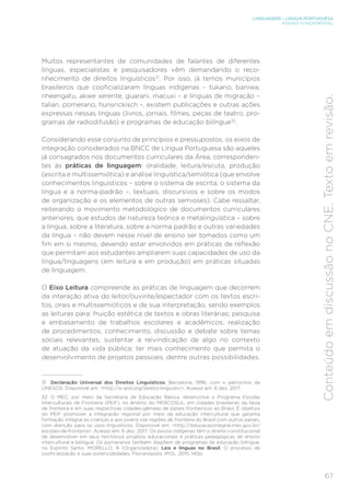 LINGUAGENS – LÍNGUA PORTUGUESA
ENSINO FUNDAMENTAL
67
Conteúdo
em
discussão
no
CNE.
Texto
em
revisão.
Muitos representantes de comunidades de falantes de diferentes
línguas, especialistas e pesquisadores vêm demandando o reco-
nhecimento de direitos linguísticos31
. Por isso, já temos municípios
brasileiros que cooficializaram línguas indígenas – tukano, baniwa,
nheengatu, akwe xerente, guarani, macuxi – e línguas de migração –
talian, pomerano, hunsrickisch -, existem publicações e outras ações
expressas nessas línguas (livros, jornais, filmes, peças de teatro, pro-
gramas de radiodifusão) e programas de educação bilíngue32
.
Considerando esse conjunto de princípios e pressupostos, os eixos de
integração considerados na BNCC de Língua Portuguesa são aqueles
já consagrados nos documentos curriculares da Área, corresponden-
tes às práticas de linguagem: oralidade, leitura/escuta, produção
(escrita e multissemiótica) e análise linguística/semiótica (que envolve
conhecimentos linguísticos – sobre o sistema de escrita, o sistema da
língua e a norma-padrão –, textuais, discursivos e sobre os modos
de organização e os elementos de outras semioses). Cabe ressaltar,
reiterando o movimento metodológico de documentos curriculares
anteriores, que estudos de natureza teórica e metalinguística – sobre
a língua, sobre a literatura, sobre a norma padrão e outras variedades
da língua – não devem nesse nível de ensino ser tomados como um
fim em si mesmo, devendo estar envolvidos em práticas de reflexão
que permitam aos estudantes ampliarem suas capacidades de uso da
língua/linguagens (em leitura e em produção) em práticas situadas
de linguagem.
O Eixo Leitura compreende as práticas de linguagem que decorrem
da interação ativa do leitor/ouvinte/espectador com os textos escri-
tos, orais e multissemióticos e de sua interpretação, sendo exemplos
as leituras para: fruição estética de textos e obras literárias; pesquisa
e embasamento de trabalhos escolares e acadêmicos; realização
de procedimentos; conhecimento, discussão e debate sobre temas
sociais relevantes; sustentar a reivindicação de algo no contexto
de atuação da vida pública; ter mais conhecimento que permita o
desenvolvimento de projetos pessoais, dentre outras possibilidades.
31 Declaração Universal dos Direitos Linguísticos, Barcelona, 1996, com o patrocínio da
UNESCO. Disponível em: <http://e-ipol.org/direito-linguistic>. Acesso em: 6 dez. 2017.
32 O MEC, por meio da Secretaria de Educação Básica, desenvolve o Programa Escolas
Interculturais de Fronteira (PEIF), no âmbito do MERCOSUL, em cidades brasileiras da faixa
de fronteira e em suas respectivas cidades-gêmeas de países fronteiriços ao Brasil. É objetivo
do PEIF promover a integração regional por meio da educação intercultural que garanta
formação integral às crianças e aos jovens nas regiões de fronteira do Brasil com outros países,
com atenção para os usos linguísticos. Disponível em: <http://educacaointegral.mec.gov.br/
escolas-de-fronteira>. Acesso em: 6 dez. 2017. Os povos indígenas têm o direito constitucional
de desenvolver em seus territórios projetos educacionais e práticas pedagógicas de ensino
intercultural e bilíngue. Os pomeranos também dispõem de programas de educação bilíngue,
no Espírito Santo. MORELLO, R (Organizadora). Leis e línguas no Brasil. O processo de
cooficialização e suas potencialidades. Florianópolis: IPOL, 2015, 140p.
 