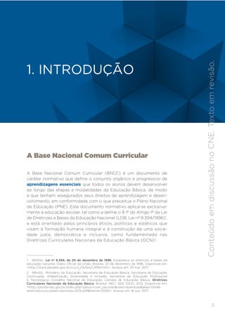 5
INTRODUÇÃO
A Base Nacional Comum Curricular
A Base Nacional Comum Curricular (BNCC) é um documento de
caráter normativo que define o conjunto orgânico e progressivo de
aprendizagens essenciais que todos os alunos devem desenvolver
ao longo das etapas e modalidades da Educação Básica, de modo
a que tenham assegurados seus direitos de aprendizagem e desen-
volvimento, em conformidade com o que preceitua o Plano Nacional
de Educação (PNE). Este documento normativo aplica-se exclusiva-
mente à educação escolar, tal como a define o § 1º do Artigo 1º da Lei
de Diretrizes e Bases da Educação Nacional (LDB, Lei nº 9.394/1996)1
,
e está orientado pelos princípios éticos, políticos e estéticos que
visam à formação humana integral e à construção de uma socie-
dade justa, democrática e inclusiva, como fundamentado nas
Diretrizes Curriculares Nacionais da Educação Básica (DCN)2
.
1 BRASIL. Lei nº 9.394, de 20 de dezembro de 1996. Estabelece as diretrizes e bases da
educação nacional. Diário Oficial da União, Brasília, 23 de dezembro de 1996. Disponível em:
<http://www.planalto.gov.br/ccivil_03/leis/L9394.htm>. Acesso em: 23 mar. 2017.
2 BRASIL. Ministério da Educação; Secretaria de Educação Básica; Secretaria de Educação
Continuada, Alfabetização, Diversidade e Inclusão; Secretaria de Educação Profissional
e Tecnológica. Conselho Nacional de Educação; Câmara de Educação Básica. Diretrizes
Curriculares Nacionais da Educação Básica. Brasília: MEC; SEB; DICEI, 2013. Disponível em:
<http://portal.mec.gov.br/index.php?option=com_docman&view=download&alias=13448-
diretrizes-curiculares-nacionais-2013-pdf&Itemid=30192>. Acesso em: 16 out. 2017.
1. INTRODUÇÃO
Conteúdo
em
discussão
no
CNE.
Texto
em
revisão.
 