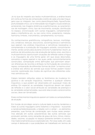 LINGUAGENS – LÍNGUA PORTUGUESA
ENSINO FUNDAMENTAL
77
Conteúdo
em
discussão
no
CNE.
Texto
em
revisão.
Já no que diz respeito aos textos multissemióticos, a análise levará
em conta as formas de composição e estilo de cada uma das lingua-
gens que os integram, tais como plano/ângulo/lado, figura/fundo,
profundidade e foco, cor e intensidade nas imagens visuais estáticas,
acrescendo, nas imagens dinâmicas e performances, as característi-
cas de montagem, ritmo, tipo de movimento, duração, distribuição
no espaço, sincronização com outras linguagens, complementari-
dade e interferência etc. ou tais como ritmo, andamento, melodia,
harmonia, timbres, instrumentos, sampleamento, na música.
Os conhecimentos grafofônicos, ortográficos, lexicais, morfológi-
cos, sintáticos, textuais, discursivos, sociolinguísticos e semióticos
que operam nas análises linguísticas e semióticas necessárias à
compreensão e à produção de linguagens estarão, concomitante-
mente, sendo construídos durante o Ensino Fundamental. Assim, as
práticas de leitura/escuta e de produção de textos orais, escritos e
multissemióticos oportunizam situações de reflexão sobre a língua
e as linguagens de uma forma geral, em que essas descrições,
conceitos e regras operam e nas quais serão concomitantemente
construídos: comparação entre definições que permitam obser-
var diferenças de recortes e ênfases na formulação de conceitos e
regras; comparação de diferentes formas de dizer “a mesma coisa”
e análise dos efeitos de sentido que essas formas podem trazer/
suscitar; exploração dos modos de significar dos diferentes siste-
mas semióticos etc.
Cabem também reflexões sobre os fenômenos da mudança lin-
guística e da variação linguística, inerentes a qualquer sistema
linguístico, e que podem ser observados em quaisquer níveis de
análise. Em especial, as variedades linguísticas devem ser objeto
de reflexão e o valor social atribuído às variedades de prestígio e
às variedades estigmatizadas, que está relacionado a preconceitos
sociais, deve ser tematizado.
Esses conhecimentos linguísticos operam em todos os campos/esferas
de atuação.
Em função do privilégio social e cultural dado à escrita, tendemos a
tratar as outras linguagens como tratamos o linguístico – buscando
a narrativa/relato/exposição, a relação com o verbal –, os elementos
presentes, suas formas de combinação, sem muitas vezes prestar-
mos atenção em outras características das outras semioses que
produzem sentido, como variações de graus de tons, ritmos, intensi-
dades, volumes, ocupação no espaço (presente também no escrito,
mas tradicionalmente pouco explorado) etc. Por essa razão, em cada
campo é destacado o que pode/deve ser trabalhado em termos de
 