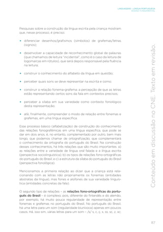 LINGUAGENS – LÍNGUA PORTUGUESA
ENSINO FUNDAMENTAL
87
Conteúdo
em
discussão
no
CNE.
Texto
em
revisão.
Pesquisas sobre a construção da língua escrita pela criança mostram
que, nesse processo, é preciso:
• diferenciar desenhos/grafismos (símbolos) de grafemas/letras
(signos);
• desenvolver a capacidade de reconhecimento global de palavras
(que chamamos de leitura “incidental”, como é o caso da leitura de
logomarcas em rótulos), que será depois responsável pela fluência
na leitura;
• construir o conhecimento do alfabeto da língua em questão;
• perceber quais sons se deve representar na escrita e como;
• construir a relação fonema-grafema: a percepção de que as letras
estão representando certos sons da fala em contextos precisos;
• perceber a sílaba em sua variedade como contexto fonológico
desta representação;
• até, finalmente, compreender o modo de relação entre fonemas e
grafemas, em uma língua específica.
Esse processo básico (alfabetização) de construção do conhecimento
das relações fonografêmicas em uma língua específica, que pode se
dar em dois anos, é, no entanto, complementado por outro, bem mais
longo, que podemos chamar de ortografização, que complementará
o conhecimento da ortografia do português do Brasil. Na construção
desses conhecimentos, há três relações que são muito importantes: a)
as relações entre a variedade de língua oral falada e a língua escrita
(perspectiva sociolinguística); b) os tipos de relações fono-ortográficas
do português do Brasil; e c) a estrutura da sílaba do português do Brasil
(perspectiva fonológica).
Mencionamos a primeira relação ao dizer que a criança está rela-
cionando com as letras não propriamente os fonemas (entidades
abstratas da língua), mas fones e alofones de sua variedade linguís-
tica (entidades concretas da fala).
O segundo tipo de relações – as relações fono-ortográficas do portu-
guês do Brasil – é complexo, pois, diferente do finlandês e do alemão,
por exemplo, há muito pouca regularidade de representação entre
fonemas e grafemas no português do Brasil. No português do Brasil,
há uma letra para um som (regularidade biunívoca) apenas em poucos
casos. Há, isso sim, várias letras para um som – /s/ s, c, ç, x, ss, sc, z, xc;
 