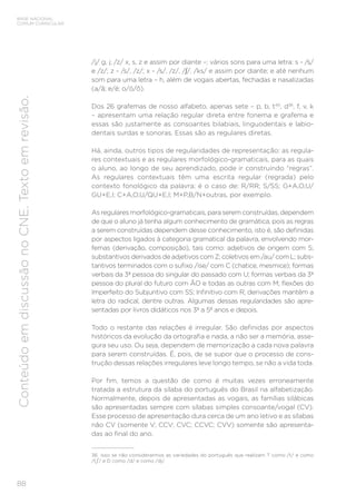 BASE NACIONAL
COMUM CURRICULAR
88
Conteúdo
em
discussão
no
CNE.
Texto
em
revisão.
/j/ g, j; /z/ x, s, z e assim por diante –; vários sons para uma letra: s - /s/
e /z/; z - /s/, /z/; x - /s/, /z/, /∫/, /ks/ e assim por diante; e até nenhum
som para uma letra – h, além de vogais abertas, fechadas e nasalizadas
(a/ã; e/é; o/ó/õ).
Dos 26 grafemas de nosso alfabeto, apenas sete – p, b, t40
, d36
, f, v, k
– apresentam uma relação regular direta entre fonema e grafema e
essas são justamente as consoantes bilabiais, linguodentais e labio-
dentais surdas e sonoras. Essas são as regulares diretas.
Há, ainda, outros tipos de regularidades de representação: as regula-
res contextuais e as regulares morfológico-gramaticais, para as quais
o aluno, ao longo de seu aprendizado, pode ir construindo “regras”.
As regulares contextuais têm uma escrita regular (regrada) pelo
contexto fonológico da palavra; é o caso de: R/RR; S/SS; G+A,O,U/
GU+E,I; C+A,O,U/QU+E,I; M+P,B/N+outras, por exemplo.
As regulares morfológico-gramaticais, para serem construídas, dependem
de que o aluno já tenha algum conhecimento de gramática, pois as regras
a serem construídas dependem desse conhecimento, isto é, são definidas
por aspectos ligados à categoria gramatical da palavra, envolvendo mor-
femas (derivação, composição), tais como: adjetivos de origem com S;
substantivos derivados de adjetivos com Z; coletivos em /au/ com L; subs-
tantivos terminados com o sufixo /ise/ com C (chatice, mesmice); formas
verbais da 3ª pessoa do singular do passado com U; formas verbais da 3ª
pessoa do plural do futuro com ÃO e todas as outras com M; flexões do
Imperfeito do Subjuntivo com SS; Infinitivo com R; derivações mantêm a
letra do radical, dentre outras. Algumas dessas regularidades são apre-
sentadas por livros didáticos nos 3º a 5º anos e depois.
Todo o restante das relações é irregular. São definidas por aspectos
históricos da evolução da ortografia e nada, a não ser a memória, asse-
gura seu uso. Ou seja, dependem de memorização a cada nova palavra
para serem construídas. É, pois, de se supor que o processo de cons-
trução dessas relações irregulares leve longo tempo, se não a vida toda.
Por fim, temos a questão de como é muitas vezes erroneamente
tratada a estrutura da sílaba do português do Brasil na alfabetização.
Normalmente, depois de apresentadas as vogais, as famílias silábicas
são apresentadas sempre com sílabas simples consoante/vogal (CV).
Esse processo de apresentação dura cerca de um ano letivo e as sílabas
não CV (somente V; CCV; CVC; CCVC; CVV) somente são apresenta-
das ao final do ano.
36 Isso se não considerarmos as variedades do português que realizam T como /t/ e como
/t / e D como /d/ e como /dj/.
 