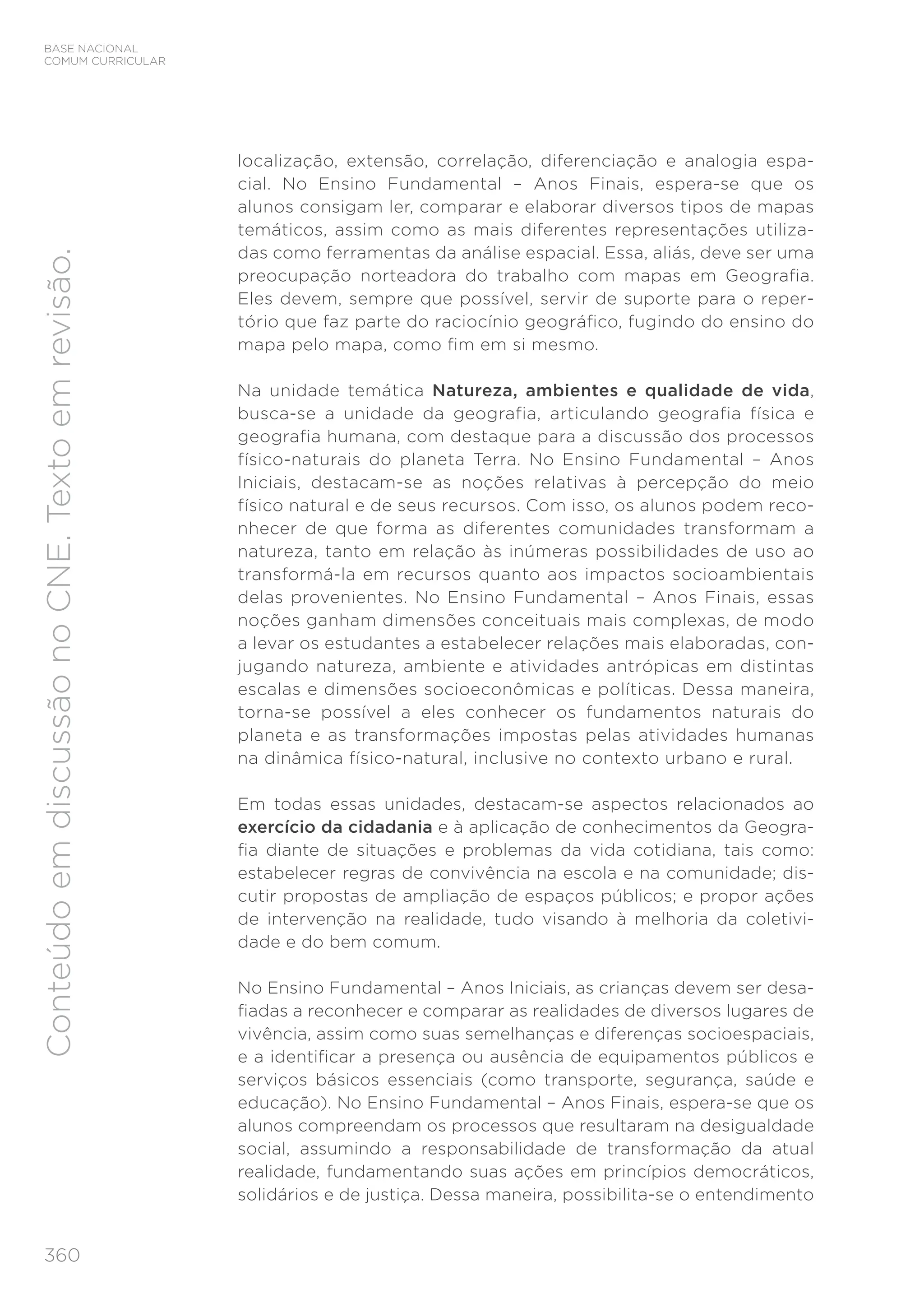 BASE NACIONAL
COMUM CURRICULAR
360
Conteúdo
em
discussão
no
CNE.
Texto
em
revisão.
localização, extensão, correlação, diferenciação e analogia espa-
cial. No Ensino Fundamental – Anos Finais, espera-se que os
alunos consigam ler, comparar e elaborar diversos tipos de mapas
temáticos, assim como as mais diferentes representações utiliza-
das como ferramentas da análise espacial. Essa, aliás, deve ser uma
preocupação norteadora do trabalho com mapas em Geografia.
Eles devem, sempre que possível, servir de suporte para o reper-
tório que faz parte do raciocínio geográfico, fugindo do ensino do
mapa pelo mapa, como fim em si mesmo.
Na unidade temática Natureza, ambientes e qualidade de vida,
busca-se a unidade da geografia, articulando geografia física e
geografia humana, com destaque para a discussão dos processos
físico-naturais do planeta Terra. No Ensino Fundamental – Anos
Iniciais, destacam-se as noções relativas à percepção do meio
físico natural e de seus recursos. Com isso, os alunos podem reco-
nhecer de que forma as diferentes comunidades transformam a
natureza, tanto em relação às inúmeras possibilidades de uso ao
transformá-la em recursos quanto aos impactos socioambientais
delas provenientes. No Ensino Fundamental – Anos Finais, essas
noções ganham dimensões conceituais mais complexas, de modo
a levar os estudantes a estabelecer relações mais elaboradas, con-
jugando natureza, ambiente e atividades antrópicas em distintas
escalas e dimensões socioeconômicas e políticas. Dessa maneira,
torna-se possível a eles conhecer os fundamentos naturais do
planeta e as transformações impostas pelas atividades humanas
na dinâmica físico-natural, inclusive no contexto urbano e rural.
Em todas essas unidades, destacam-se aspectos relacionados ao
exercício da cidadania e à aplicação de conhecimentos da Geogra-
fia diante de situações e problemas da vida cotidiana, tais como:
estabelecer regras de convivência na escola e na comunidade; dis-
cutir propostas de ampliação de espaços públicos; e propor ações
de intervenção na realidade, tudo visando à melhoria da coletivi-
dade e do bem comum.
No Ensino Fundamental – Anos Iniciais, as crianças devem ser desa-
fiadas a reconhecer e comparar as realidades de diversos lugares de
vivência, assim como suas semelhanças e diferenças socioespaciais,
e a identificar a presença ou ausência de equipamentos públicos e
serviços básicos essenciais (como transporte, segurança, saúde e
educação). No Ensino Fundamental – Anos Finais, espera-se que os
alunos compreendam os processos que resultaram na desigualdade
social, assumindo a responsabilidade de transformação da atual
realidade, fundamentando suas ações em princípios democráticos,
solidários e de justiça. Dessa maneira, possibilita-se o entendimento
 