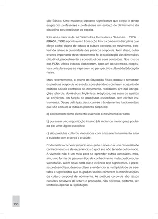 ção Básica. Uma mudança bastante significativa que exigiu (e ainda
exige) dos professores e professoras um esforço de alinhamento da
disciplina aos propósitos da escola.
Dois anos mais tarde, os Parâmetros Curriculares Nacionais – PCNs –
(BRASIL, 1998) apontavam a Educação Física como uma disciplina que
elege como objeto de estudo a cultura corporal de movimento, con-
ferindo relevo à pluralidade das práticas corporais. Além disso, outro
avanço importante desse documento foi a explicitação das dimensões
atitudinal, procedimental e conceitual dos seus conteúdos. Nos rastros
dos PCNs, vários estados elaboraram, cada um ao seu modo, propos-
tas curriculares que se inspiraram na perspectiva cultural da Educação
Física.
Mais recentemente, o ensino da Educação Física passou a tematizar
as práticas corporais na escola, concebendo-as como um conjunto de
práticas sociais centradas no movimento, realizadas fora das obriga-
ções laborais, domésticas, higiênicas, religiosas, nas quais os sujeitos
se envolvem, em função de propósitos específicos, sem caráter ins-
trumental. Dessa definição, destacam-se três elementos fundamentais
que são comuns a todas as práticas corporais:
a) apresentam como elemento essencial o movimento corporal;
b) possuem uma organização interna (de maior ou menor grau) pauta-
da por uma lógica específica;
c) são produtos culturais vinculados com o lazer/entretenimento e/ou
o cuidado com o corpo e a saúde.
Cada prática corporal propicia ao sujeito o acesso a uma dimensão de
conhecimentos e de experiências à qual ele não teria de outro modo.
A vivência não é um meio para se aprender outros conteúdos, mas,
sim, uma forma de gerar um tipo de conhecimento muito particular, in-
substituível. Além disso, para que a vivência seja significativa, é preci-
so problematizar, desnaturalizar e evidenciar a multiplicidade de sen-
tidos e significados que os grupos sociais conferem às manifestações
da cultura corporal de movimento. As práticas corporais são textos
culturais passíveis de leitura e produção, não devendo, portanto, ser
limitadas apenas à reprodução.
100
 