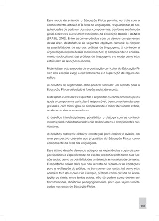 Esse modo de entender a Educação Física permite, no trato com o
conhecimento, articulá-la à área de Linguagens, resguardadas as sin-
gularidades de cada um dos seus componentes, conforme reafirmado
pelas Diretrizes Curriculares Nacionais da Educação Básica - DCNEB
(BRASIL, 2013). Entre as convergências com os demais componentes
dessa área, destacam-se os seguintes objetivos comuns: a) ampliar
as possibilidades de uso das práticas de linguagens; b) conhecer a
organização interna dessas manifestações; c) compreender o enraiza-
mento sociocultural das práticas de linguagens e o modo como elas
estruturam as relações humanas.
Materializar esta proposta de organização curricular da Educação Fí-
sica nas escolas exige o enfrentamento e a superação de alguns de-
safios:
a) desafios de legitimação ético-política: formular um sentido para a
Educação Física articulado à função social da escola;
b) desafios curriculares: explicitar e organizar os conhecimentos pelos
quais o componente curricular é responsável, bem como formular pro-
gressões, com maior grau de complexidade e maior densidade crítica,
no decorrer dos anos escolares;
c) desafios interdisciplinares: possibilitar o diálogo com os conheci-
mentos produzidos/trabalhados nas demais áreas e componentes cur-
riculares;
d) desafios didáticos: elaborar estratégias para ensinar e avaliar, em
uma perspectiva coerente aos propósitos da Educação Física, como
componente da área das Linguagens.
Esse último desafio demanda adequar as experiências corporais pro-
porcionadas à especificidade da escola, reconhecendo tanto sua fun-
ção social, como as possibilidades ambientais e materiais do contexto.
É importante deixar claro que não se trata de reproduzir as condições
para a realização da prática, no transcorrer das aulas, tal como elas
ocorrem fora da escola. Por exemplo, práticas como corrida de orien-
tação ou skate, entre tantas outras, não só podem como devem ser
transformadas, didática e pedagogicamente, para que sejam temati-
zadas nas aulas de Educação Física.
101
 