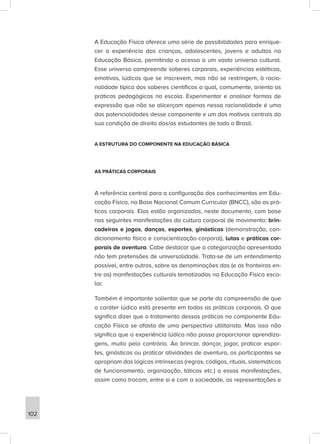 A Educação Física oferece uma série de possibilidades para enrique-
cer a experiência das crianças, adolescentes, jovens e adultos na
Educação Básica, permitindo o acesso a um vasto universo cultural.
Esse universo compreende saberes corporais, experiências estéticas,
emotivas, lúdicas que se inscrevem, mas não se restringem, à racio-
nalidade típica dos saberes científicos a qual, comumente, orienta as
práticas pedagógicas na escola. Experimentar e analisar formas de
expressão que não se alicerçam apenas nessa racionalidade é uma
das potencialidades desse componente e um dos motivos centrais da
sua condição de direito dos/as estudantes de todo o Brasil.
A ESTRUTURA DO COMPONENTE NA EDUCAÇÃO BÁSICA
AS PRÁTICAS CORPORAIS
A referência central para a configuração dos conhecimentos em Edu-
cação Física, na Base Nacional Comum Curricular (BNCC), são as prá-
ticas corporais. Elas estão organizadas, neste documento, com base
nas seguintes manifestações da cultura corporal de movimento: brin-
cadeiras e jogos, danças, esportes, ginásticas (demonstração, con-
dicionamento físico e conscientização corporal), lutas e práticas cor-
porais de aventura. Cabe destacar que a categorização apresentada
não tem pretensões de universalidade. Trata-se de um entendimento
possível, entre outros, sobre as denominações das (e as fronteiras en-
tre as) manifestações culturais tematizadas na Educação Física esco-
lar.
Também é importante salientar que se parte da compreensão de que
o caráter lúdico está presente em todas as práticas corporais. O que
significa dizer que o tratamento dessas práticas no componente Edu-
cação Física se afasta de uma perspectiva utilitarista. Mas isso não
significa que a experiência lúdica não possa proporcionar aprendiza-
gens, muito pelo contrário. Ao brincar, dançar, jogar, praticar espor-
tes, ginásticas ou praticar atividades de aventura, os participantes se
apropriam das lógicas intrínsecas (regras, códigos, rituais, sistemáticas
de funcionamento, organização, táticas etc.) a essas manifestações,
assim como trocam, entre si e com a sociedade, as representações e
102
 