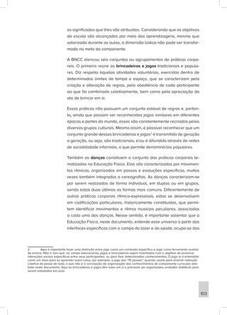 os significados que lhes são atribuídos. Considerando que os objetivos
da escola são alcançados por meio das aprendizagens, mesmo que
valorizada durante as aulas, a dimensão lúdica não pode ser transfor-
mada na meta do componente.
A BNCC elencou seis conjuntos ou agrupamentos de práticas corpo-
rais. O primeiro reúne as brincadeiras e jogos tradicionais e popula-
res. Diz respeito àquelas atividades voluntárias, exercidas dentro de
determinados limites de tempo e espaço, que se caracterizam pela
criação e alteração de regras, pela obediência de cada participante
ao que foi combinado coletivamente, bem como pela apreciação do
ato de brincar em si.
Essas práticas não possuem um conjunto estável de regras e, portan-
to, ainda que possam ser reconhecidos jogos similares em diferentes
épocas e partes do mundo, esses são constantemente recriados pelos
diversos grupos culturais. Mesmo assim, é possível reconhecer que um
conjunto grande dessas brincadeiras e jogos2
é transmitido de geração
a geração, ou seja, são tradicionais; e/ou é difundido através de redes
de sociabilidade informais, o que permite denominá-los populares.
Também as danças constituem o conjunto das práticas corporais te-
matizadas na Educação Física. Elas são caracterizadas por movimen-
tos rítmicos, organizados em passos e evoluções específicas, muitas
vezes também integradas a coreografias. As danças caracterizam-se
por serem realizadas de forma individual, em duplas ou em grupos,
sendo estas duas últimas as formas mais comuns. Diferentemente de
outras práticas corporais rítmico-expressivas, estas se desenvolvem
em codificações particulares, historicamente constituídas, que permi-
tem identificar movimentos e ritmos musicais peculiares, associados
a cada uma das danças. Nesse sentido, é importante salientar que a
Educação Física, neste documento, entende esse universo a partir das
interfaces específicas com o campo do lazer e da saúde, ocupa-se dos
2 Aqui é importante fazer uma distinção entre jogo como um conteúdo específico e jogo como ferramenta auxiliar
de ensino. Não é raro que, no campo educacional, jogos e brincadeiras sejam inventados com o objetivo de provocar
interações sociais específicas entre seus participantes, ou para fixar determinados conhecimentos. O jogo aí é entendido
como um meio para se aprender outra coisa, por exemplo, o jogo dos “10 passes”, quando usado para ensinar retenção
coletiva da posse de bola, o que não é a concepção de organização dos conhecimentos do componente curricular ado-
tada neste documento. Aqui as brincadeiras e jogos têm valor em si e precisam ser organizadas unidades didáticas para
serem estudadas em aula.
103
 