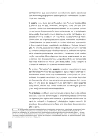conhecimentos que potencializam o envolvimento dos/as estudantes
com manifestações populares dessas práticas, centradas na sociabili-
dade e na diversão.
O esporte reúne tanto as manifestações mais “formais” dessa prática
quanto as que lhe são “derivadas”. O esporte, como uma das práti-
cas mais conhecidas da contemporaneidade, por sua grande presen-
ça nos meios de comunicação, caracteriza-se por ser orientado pela
comparação de um determinado desempenho entre indivíduos ou gru-
pos (adversários), regido por um conjunto de regras (“formais”), institu-
cionalizadas por organizações (associações, federações e confedera-
ções esportivas), as quais definem as normas de disputa e promovem
o desenvolvimento das modalidades em todos os níveis de competi-
ção. No entanto, essas características não possuem um único sentido
ou somente um significado entre aqueles que o praticam um esporte,
especialmente quando este é realizado no contexto do lazer, da edu-
cação e da saúde. O envolvimento com esse universo pode se sus-
tentar nos mais diversos interesses, aspecto central a ser considerado
nas aulas de Educação Física. Como toda prática social, o esporte é
passível de recriação por quem se envolve com ele.
As práticas “derivadas” dos esportes mantêm essencialmente suas
características “formais” de regulação das ações, mas adaptam as de-
mais normas institucionais aos interesses dos participantes, às carac-
terísticas do espaço, ao número de jogadores, ao material disponível
etc. Isso permite afirmar que, por exemplo, em um jogo de dois contra
dois, em uma cesta de basquetebol, os participantes estão jogando
basquetebol, mesmo não sendo obedecidos os 50 artigos que inte-
gram o regulamento oficial da modalidade.
As ginásticas constituem-se em um grupo amplo e diverso de práticas
corporais. Sob essa denominação se encontram práticas com formas
de organização e significados diversos, o que leva à necessidade de
explicitar a classificação adotada3
: (a) ginásticas de demonstração, (b)
ginásticas de condicionamento físico e (c) ginásticas de conscientiza-
ção corporal.
3 As denominadas ginásticas competitivas foram consideradas como práticas esportivas e, por talmotivo, foram
alocadas no esporte junto com outras modalidades técnico-combinatórias. Essas modalidades fazem parte de um
conjunto de esportes que se caracterizam pela comparação de desempenho centrada na dimensão estética e acrobá-
tica do movimento, dentro de determinados padrões ou critérios técnicos. Exemplos: todas as modalidades de ginástica
− acrobática, aeróbica esportiva, artística, rítmica, de trampolim −, como também as provas de patinação artística, nado
sincronizado, saltos ornamentais, entre outras.
104
 