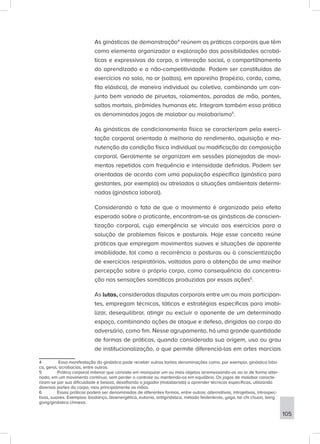 As ginásticas de demonstração4
reúnem as práticas corporais que têm
como elemento organizador a exploração das possibilidades acrobá-
ticas e expressivas do corpo, a interação social, o compartilhamento
do aprendizado e a não-competitividade. Podem ser constituídas de
exercícios no solo, no ar (saltos), em aparelho (trapézio, corda, cama,
fita elástica), de maneira individual ou coletiva, combinando um con-
junto bem variado de piruetas, rolamentos, paradas de mão, pontes,
saltos mortais, pirâmides humanas etc. Integram também essa prática
os denominados jogos de malabar ou malabarismo5
.
As ginásticas de condicionamento físico se caracterizam pela exerci-
tação corporal orientada à melhoria do rendimento, aquisição e ma-
nutenção da condição física individual ou modificação da composição
corporal. Geralmente se organizam em sessões planejadas de movi-
mentos repetidos com frequência e intensidade definidas. Podem ser
orientadas de acordo com uma população específica (ginástica para
gestantes, por exemplo) ou atreladas a situações ambientais determi-
nadas (ginástica laboral).
Considerando o fato de que o movimento é organizado pelo efeito
esperado sobre o praticante, encontram-se as ginásticas de conscien-
tização corporal, cuja emergência se vincula aos exercícios para a
solução de problemas físicos e posturais. Hoje esse conceito reúne
práticas que empregam movimentos suaves e situações de aparente
imobilidade, tal como a recorrência a posturas ou à conscientização
de exercícios respiratórios, voltados para a obtenção de uma melhor
percepção sobre o próprio corpo, como consequência da concentra-
ção nas sensações somáticas produzidas por essas ações6
.
As lutas, consideradas disputas corporais entre um ou mais participan-
tes, empregam técnicas, táticas e estratégias específicas para imobi-
lizar, desequilibrar, atingir ou excluir o oponente de um determinado
espaço, combinando ações de ataque e defesa, dirigidas ao corpo do
adversário, como fim. Nesse agrupamento, há uma grande quantidade
de formas de práticas, quando considerada sua origem, uso ou grau
de institucionalização, o que permite diferenciá-las em artes marciais
4 Essa manifestação da ginástica pode receber outras tantas denominações como, por exemplo, ginástica bási-
ca, geral, acrobacias, entre outras.
5 Prática corporal milenar que consiste em manipular um ou mais objetos arremessando-os ao ar de forma alter-
nada, em um movimento contínuo, sem perder o controle ou mantendo-os em equilíbrio. Os jogos de malabar caracte-
rizam-se por sua dificuldade e beleza, desafiando o jogador (malabarista) a aprender técnicas específicas, utilizando
diversas partes do corpo, mas principalmente as mãos.
6 Essas práticas podem ser denominadas de diferentes formas, entre outras: alternativas, introjetivas, introspec-
tivas, suaves. Exemplos: biodança, bioenergética, eutonia, antiginástica, método feldenkrais, yoga, tai chi chuan, liang
gong/ginástica chinesa.
105
 