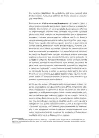 (ex. kung fu), modalidades de combate (ex. luta greco-romana), lutas
tradicionais (ex. huka-huka), sistemas de defesa pessoal (ex. kravma-
gá), entre outros7
.
Finalmente, as práticas corporais de aventura, cujo aspecto central e
diferenciador em relação às anteriores é que a vertigem e o risco contro-
lado são determinantes em sua organização. Suas expressões e formas
de experimentação corporal estão centradas nas perícias e proezas
provocadas pelas situações de imprevisibilidade que se apresentam
quando o praticante interage com um ambiente desafiador. Algumas
dessas práticas costumam receber outras denominações, como espor-
tes de risco, esportes alternativos, esportes extremos e, assim como as
demais práticas, também são objeto de classificações, conforme o cri-
tério que se utilize. Neste documento, optou-se por diferenciá-las com
base no ambiente de que necessitam para serem realizadas: na nature-
za e urbanas. As práticas de aventura na natureza se caracterizam por
explorar as incertezas que o ambiente físico cria para o praticante, na
geração da vertigem e do risco controlado (ex. corrida orientada, corrida
de aventura, corridas de mountain bike, rapel, tirolesa, arborismo). As
práticas de aventura urbanas, diferentemente das anteriores, exploram
a “paisagem de cimento” para produzir essas condições (vertigem e ris-
co controlado) durante a prática (ex. parkour, skate, patins, bike etc.).
Reconhece-se, no entanto, que, apesar das diferenças, algumas modali-
dades podem ser realizadas tanto em um entorno como em outro, o que
aumenta a possibilidade de sua vivência.
Ainda que não tenham sido apresentadas como uma das práticas cor-
porais organizadoras da Educação Física na BNCC, é importante subli-
nhar a necessidade e a pertinência dos/as estudantes do país terem a
oportunidade de experimentar práticas corporais no meio líquido, dado
seu inegável valor para a segurança pessoal e seu potencial de fruição
durante o lazer. Essa afirmação não se vincula apenas à ideia de viven-
ciar e/ou aprender, por exemplo, os esportes aquáticos, em especial a
natação em seus quatro estilos competitivos, e, sim, à de experimentar
“atividades aquáticas”. São, portanto, práticas centradas na ambienta-
ção dos/as estudantes ao meio líquido que permitem aprender, entre
outros movimentos básicos, o controle da respiração, a flutuação em
equilíbrio, a imersão e os deslocamentos na água.
7 Também fazem parte desse universo, ainda que e um sentido restrito não possam ser consideradas lutas, os
exercícios simulados de combate dos quais, com maior ou menor desenvolvimento, várias das denominadas artes mar-
ciais se valem.
 