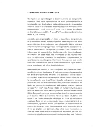 A ORGANIZAÇÃO DOS OBJETIVOS EM CICLOS
Os objetivos de aprendizagem e desenvolvimento do componente
Educação Física foram formulados de um modo que favorecessem a
tematização mais detalhada de cada prática corporal e organizados
em cinco ciclos de escolaridade: dois ciclos nos Anos Iniciais do Ensino
Fundamental (1°, 2° e 3° anos; 4° e 5° anos), dois ciclos nos Anos Finais
do Ensino Fundamental (6° e 7° anos; 8° e 9° anos) e um ciclo no Ensino
Médio (1°, 2° e 3° anos).
A escolha pela organização em ciclos se sustenta na compreensão
de que este documento, no caso específico da Educação Física, deve
propor objetivos de aprendizagem para a Educação Básica, mas sem
determinar um mesmo programa de ensino para todas as escolas bra-
sileiras. Nesse sentido, os objetivos apontados como base curricular
indicam que o/a estudante tem direito a aprender determinados co-
nhecimentos em cada etapa. Isso não impede que os projetos esco-
lares do componente antecipem, ou aprofundem, posteriormente, as
aprendizagens previstas para determinada fase. Apenas está sendo
sinalizada a necessidade de que esses conhecimentos sejam efetiva-
mente trabalhados até o final do ciclo indicado.
Pode-se ver, por exemplo, o caso da capoeira. Na proposta da BNCC
um objetivo central das lutas no 3º ciclo aponta que os/as estudantes
têm direito a “experimentar diferentes tipos de lutas da cultura brasilei-
ra (Capoeira, Huka-Huka, Luta Marajoara, dentre outras) e realizar, de
forma proficiente, uma delas”. Essa indicação pode parecer estranha
para muitos, mas por motivos diversos. Para professores de escolas da
Bahia, por exemplo, o estranhamento pode estar no fato de a capoeira
aparecer “só” no 3º ciclo. Nesse estado, em muitas instituições, essa
prática é tematizada desde a Educação Infantil e continua até o Ensino
Médio. Para professores de outras regiões do país, o estranhamento
pode estar no fato de o documento indicar que os/as estudantes têm
direito a um conhecimento que raramente faz parte dos programas
escolares. Tanto em um como em outro caso, o mais importante é re-
conhecer que, apesar de muitos considerarem um desafio introduzir
o tema das lutas nas aulas do componente, os/as estudantes têm o
direito de ampliar seus conhecimentos sobre essas manifestações.
Além de serem parte da cultura corporal de movimento, as lutas aci-
ma mencionadas formam um rico patrimônio cultural do país. Portanto,
 