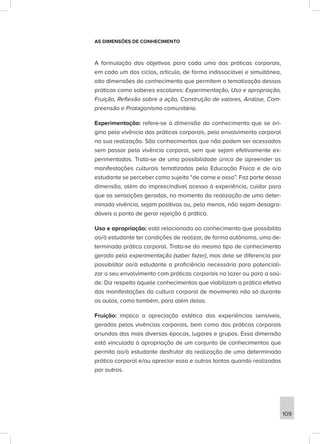 AS DIMENSÕES DE CONHECIMENTO
A formulação dos objetivos para cada uma das práticas corporais,
em cada um dos ciclos, articula, de forma indissociável e simultânea,
oito dimensões de conhecimento que permitem a tematização dessas
práticas como saberes escolares: Experimentação, Uso e apropriação,
Fruição, Reflexão sobre a ação, Construção de valores, Análise, Com-
preensão e Protagonismo comunitário.
Experimentação: refere-se à dimensão do conhecimento que se ori-
gina pela vivência das práticas corporais, pelo envolvimento corporal
na sua realização. São conhecimentos que não podem ser acessados
sem passar pela vivência corporal, sem que sejam efetivamente ex-
perimentados. Trata-se de uma possibilidade única de apreender as
manifestações culturais tematizadas pela Educação Física e de o/a
estudante se perceber como sujeito “de carne e osso”. Faz parte dessa
dimensão, além do imprescindível acesso à experiência, cuidar para
que as sensações geradas, no momento da realização de uma deter-
minada vivência, sejam positivas ou, pelo menos, não sejam desagra-
dáveis a ponto de gerar rejeição à prática.
Uso e apropriação: está relacionado ao conhecimento que possibilita
ao/à estudante ter condições de realizar, de forma autônoma, uma de-
terminada prática corporal. Trata-se do mesmo tipo de conhecimento
gerado pela experimentação (saber fazer), mas dele se diferencia por
possibilitar ao/à estudante a proficiência necessária para potenciali-
zar o seu envolvimento com práticas corporais no lazer ou para a saú-
de. Diz respeito àquele conhecimentos que viabilizam a prática efetiva
das manifestações da cultura corporal de movimento não só durante
as aulas, como também, para além delas.
Fruição: implica a apreciação estética das experiências sensíveis,
geradas pelas vivências corporais, bem como das práticas corporais
oriundas das mais diversas épocas, lugares e grupos. Essa dimensão
está vinculada à apropriação de um conjunto de conhecimentos que
permita ao/à estudante desfrutar da realização de uma determinada
prática corporal e/ou apreciar essa e outras tantas quando realizadas
por outros.
109
 