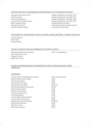 PROFESSORES QUE COLABORARAM COMO REVISORES DOS DOCUMENTOS DA BNCC
Rosângela Veiga Júlio Ferreira Colégio de Aplicação João XXIII / UFJF
Vânia Fernandes Colégio de Aplicação João XXIII / UFJF
Simone da Silva Ribeiro Colégio de Aplicação João XXIII / UFJF
Luciene Ferreira da Silva Guedes Colégio de Aplicação João XXIII / UFJF
Márcio Fagundes Alves Instituto Metodista Granbery
Orlando Ednei Ferretti Universidade Federal de Santa Catarina
Gabriela Pellegrino Soares Universidade de São Paulo
ASSESSORIA DE COMUNICAÇÃO SOCIAL AO PORTAL DA BASE NACIONAL COMUM CURRICULAR
Henrique Polidoro
Paula Habib
Daniela Mendes
EQUIPE DE ARQUITETURA DA INFORMAÇÃO DO PORTAL DA BNCC
Edna Rezende Silveira de Alcântara (UFJF – Coordenadora)
Sílvio Lucas Pereira Filho
Douglas Carvalho
Rafael Soares Vieira
EQUIPEDESISTEMATIZAÇÃODASCONTRIBUIÇÕESAOPORTALDABASENACIONALCOMUM
CURRICULAR
PESQUISADORES
Thérèse Hofmann Gatti Rodrigues da Costa (UnB – Coordenadora)
Adriana Almeida Sales de Melo (UnB)
Alan Ricardo da Silva (UnB)
Claudete de Fatima Ruas (UnB)
Edgar de Brito Lyra Netto (PUC-Rio)
Edna Rezende Silveira de Alcântara (UFJF)
Gilberto Daisson Santos (UnB)
Gilberto Lacerda Santos (UnB)
Janaína de Aquino Ferraz UnB)
José Angelo Belloni (UnB)
Loureine Rapôso Oliveira Garcez (UnB)
Luiz Honorato da Silva Júnior (UnB)
Marcelo Tadeu Baumann Burgos (PUC-Rio)
Ricardo Barros Sampaio (UnB)
Rudi Henri van Els (UnB)
Valdir Adilson Steinke (UnB)
 